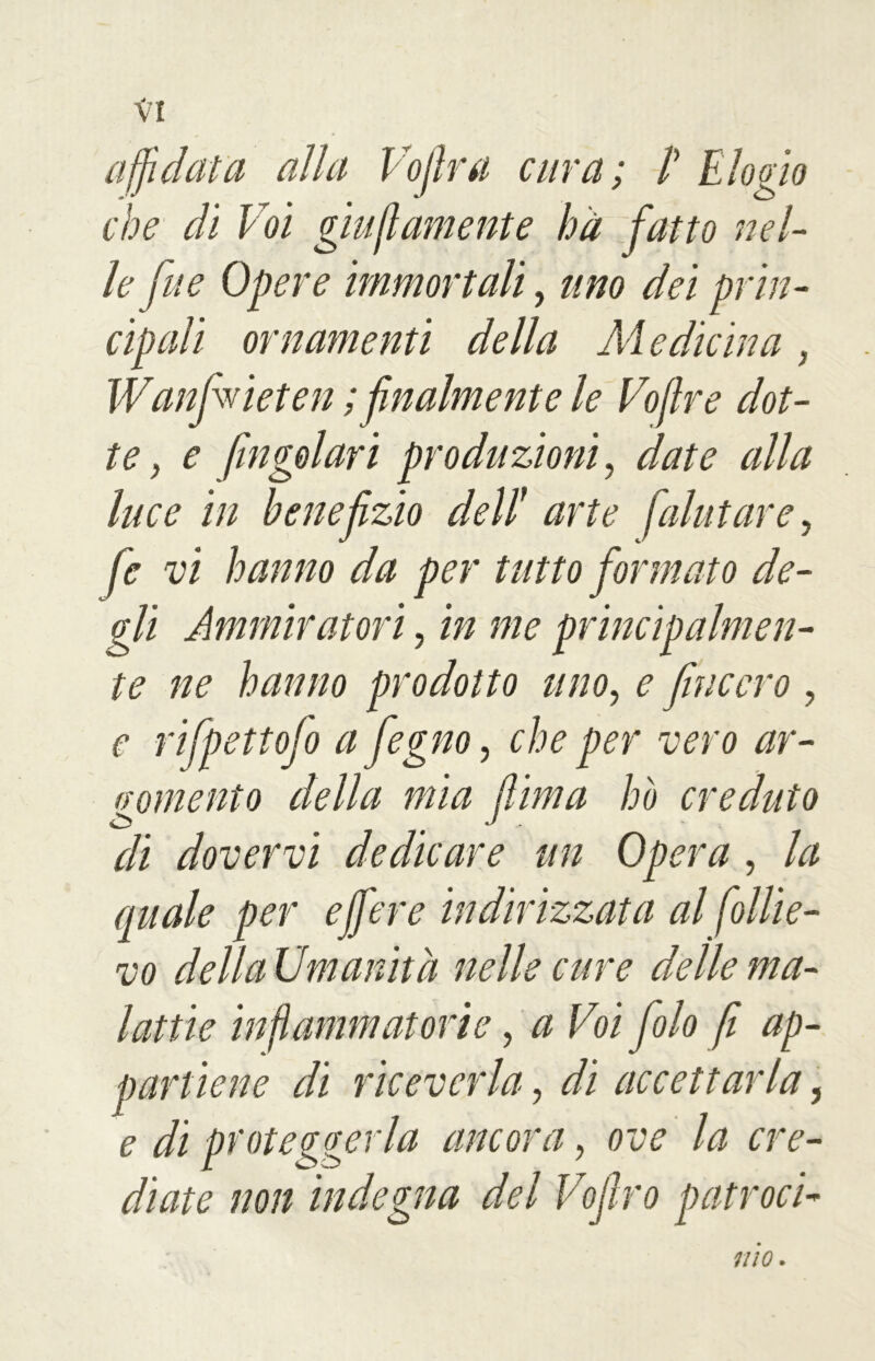 affidata alla Vojlra cura; /’ Elogio che di Voi giustamente hà fatto nel- le fue Opere immortali, uno dei prin- cipali ornamenti della Medicina, Wanfivieten ; finalmente le Voflre dot- te , e fingoiavi produzioni, date alla luce in benefizio dell1 arte [aiutare, fe vi hanno da per tutto formato de- gli Ammiratori, in me principalmen- te ne hanno prodotto uno, e f acevo , e rifpettofo a fegno, che per vero ar- gomento della mia fiima ho creduto di dovervi dedicare un Opera , la quale per e fiere indirizzata al Sollie- vo della Umanità nelle cure delle ma- lattie infiammatorie, a Voi filo fi ap- partiene di riceverla, di accettarla, e di proteggerla ancora, ove la cre- diate non indegna del Vofiro parroci- ino.