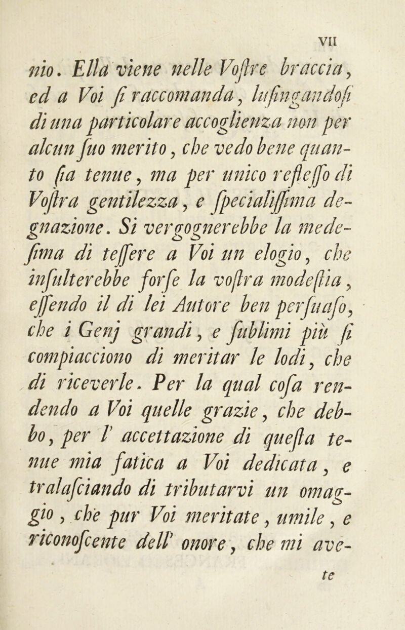 nìo. Ella viene nelle Voflre braccia, éy/ a Voi fi raccomanda, lufingali do fi di una particolare accoglienza non per alcun Juo merito, f vedo bene quan- to fia tenue, per unico refìeffo dì Voflra gentilezza, ^ fpecialiffmia de- gnazione. Si vergognerebbe la mede- firn a di te fiere a Voi un elogio, che infulterebbe forfè la voflra mode fila, efiendo il di lei Autore ben per fu ufo, che i Genj grandi, <? fublimi piu fi compiacciono di meritar le lodi, che di riceverle. Per la qual cofa ren- dendo a Voi quelle grazie, bo, per 1’ accettazione di quefia te- nue mia fatica a Voi dedicata, e tralafciando di tributarvi un omag- gio , che pur Voi meritate, ##///<?, ^ riconofcente dell* onore, che mi ave- te
