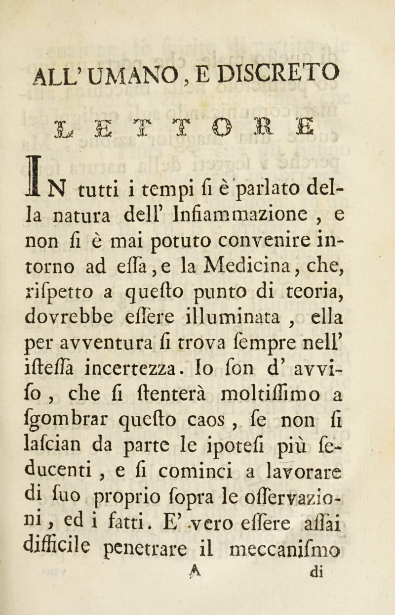 ALL’ UMANO, E DISCRETO Le E T T O R E .1N tutti i tempi fi è parlato del- la natura deli’ Infiammazione , e non fi è mai potuto convenire in- torno ad efia, e la Medicina, che, rifpetto a quello punto di teoria, dovrebbe edere illuminata , ella per avventura fi trova Tempre nell’ ideila incertezza. Io fon d’ avvi- lo , che fi denterà molrifilino a fgombrar quedo caos , Te non fi lafcian da parte le ipotefi più fe- ducenti , e fi cominci a lavorare di Tuo proprio fopra le onervazio- ni » ed i fatti. E’ -vero edere afiài difficile penetrare il meccanifmo A di