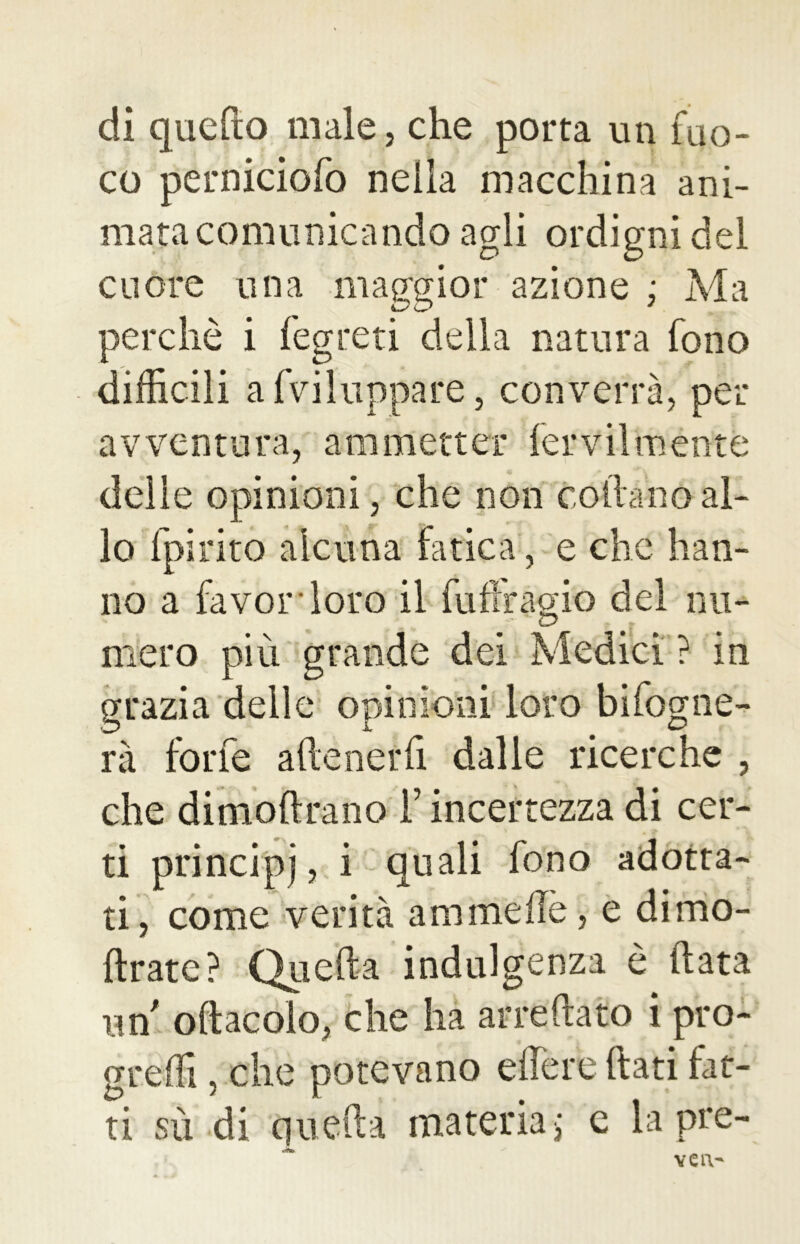 di quello male, che porta un fuo- co perniciofo nella macchina ani- mata comunicando agli ordigni del cuore una maggior azione ; Ma perchè i fegreti della natura fono difficili avviluppare, converrà, per avventura, ammetter fervilménte delie opinioni, che non rodanoal- lo fpirito alcuna fatica, e che han- no a favor loro il fuffragio del nu- mero più grande dei Medici ? in grazia delle opinioni loro Infogne- rà forfè adeneiffi dalle ricerche , che dimodrano F incertezza di cer- ti principj, i quali fono adotta- ti, come verità animelle, e dimo- ftrate? Quella indulgenza è (lata un odacolo, che ha arredato i pro- gredì , che potevano edere dati fat- ti sù di quella materia; e la pre- veiv
