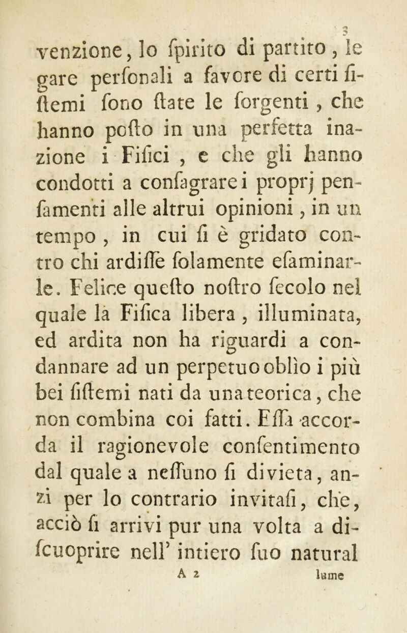 venzione, lo fpirito di partito , le fare perfonali a favore di certi fi- ttemi fono (late le forgenti, che hanno pedo in ima perfetta ina- zione i Filici , e che gli hanno condotti a confagrare i proprj pen- fa menti alle altrui opinioni, in un tempo , in cui il è gridato con- tro chi ardi Uè fola mente efaminat- le. Felice quello nollro fecolo nei quale la Tifica libera , illuminata, ed ardita non ha riguardi a con- dannare ad un perpetuo oblìo i più bei fiftemi nati da una teorica, che non combina coi fatti. Fila accor- da il ragionevole confentimento dal quale a neffuno fi divieta, an- zi per lo contrario invitali, che, acciò fi arrivi pur una volta a di- fcuoprire nell’ intiero fu a naturai A z lume