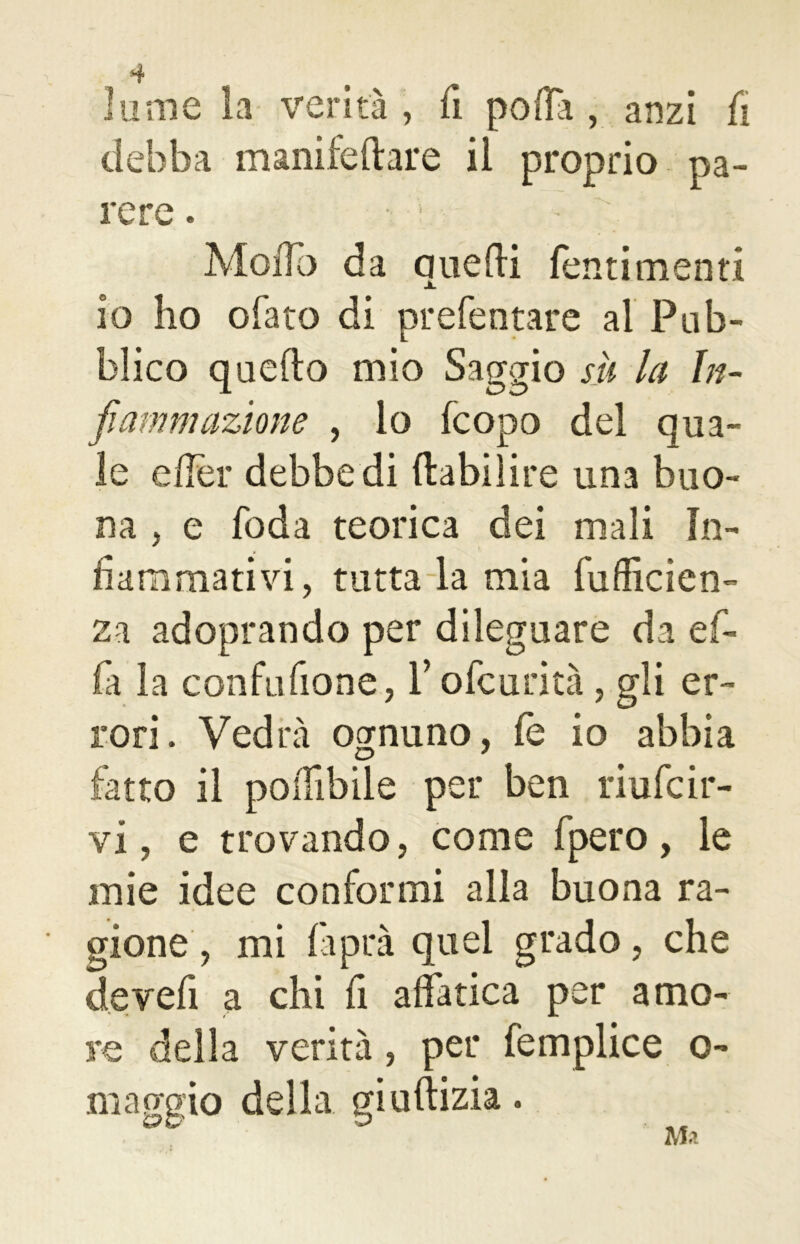 T lume la verità , fi polla , anzi fi debba manifeltare il proprio pa- rere . • > Modo da auedi Tenti menti io ho ofato di prefentare al Pub- blico quello mio Saggio su la In- fiammazione , lo fcopo del qua- le elTer debbedi Itabilire una buo- na , e foda teorica dei mali In- fiammativi, tutta la mia fuflìcien- za adoprando per dileguare da ef- fa la confufione, V ofcurità, gli er- rori . Vedrà ognuno, fe io abbia fatto il poifibile per ben riufcir- vi , e trovando, come fpero, le mie idee conformi alla buona ra- gione, mi faprà quel grado, che devefi a chi fi affatica per amo- re della verità, per femplice o- maggio della giuftizia.
