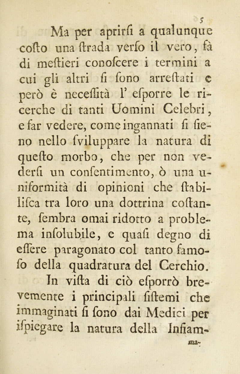 Ma per aprirli a qualunque codo una drada verfo il vero, fà di medieri conofcere i termini a cui gli altri fi fono arredati e però è neceffità V efporre le ri- cerche di tanti Uomini Celebri, e far vedere, come ingannati fi fie- no nello fviluppare la natura di quello morbo, che per non ve- der fi un confentimento, ò una u- niformità di opinioni che dabi- iifca tra loto una dottrina collan- te, fembra ornai ridotto a proble- ma infolubile, e quali degno di edere paragonato col tanto famo- fo della quadratura del Cerchio. In villa di ciò efporrò bre- vemente i principali fide mi che immaginati li fono dai Medici per ifpiegare la natura della Infiam-