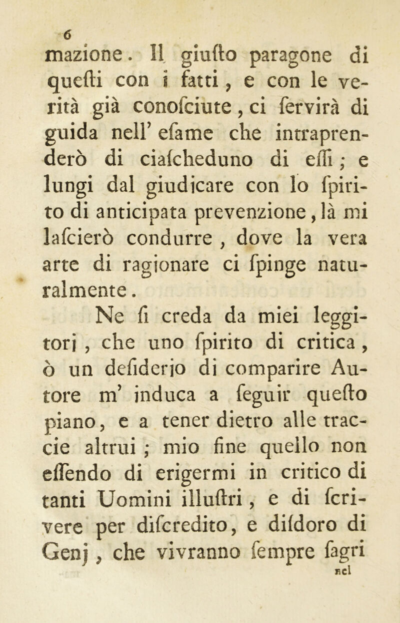 inazione. Il giudo paragone di quelli con i fatti, e con le ve- rità già conofciute , ci fervirà di guida nell’ efame che intrapren- derò di cialcheduno di elfi ; e lungi dal giudicare con lo fpiri- to di anticipata prevenzione, là mi lafcierò condurre , dove la vera arte di ragionare ci fpinge natu- ralmente . Ne fi creda da miei leggi- tori , che uno fpirito di critica , ò un defiderio di comparire Au- tore m’ induca a feguir quello piano, e a tener dietro alle trac- eie altrui ; mio fine quello non elfèndo di erigermi in critico di tanti Uomini illuflri, e di fcri- vere per diferedito, e dildoro di Genj , che vivranno Tempre fagri