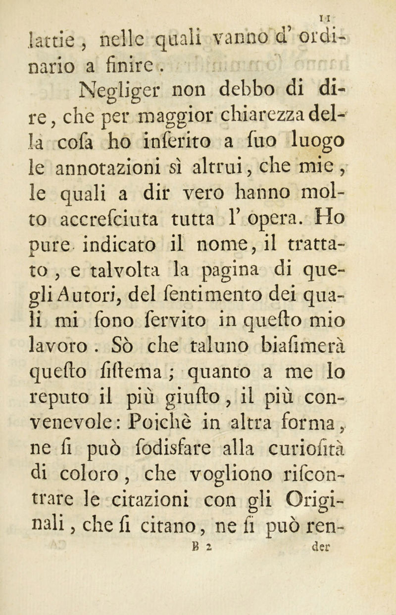 lattie , nelle quali vanno <f ordi- nario a finire . Negliger non debbo di di- re, che per maggior chiarezza del- la cofa ho inferito a fuo luogo le annotazioni sì altrui, che mie , le quali a dir vero hanno mol- to accrefciuta tutta Y opera. Ho pure indicato il nome, il tratta- to , e talvolta la pagina di que- gli Autori, del fentimento dei qua- li mi fono fervito in quello mio lavoro . Sò che taluno bi a fi mera quello fiflema ; quanto a me lo reputo il più giulto, il più con- venevole : Poiché in altra forma, ne fi può fodisfare alla curiofità di coloro, che vogliono rifeon- trare le citazioni con gli Origi- nali , che fi citano, ne il può ren- B 2 der