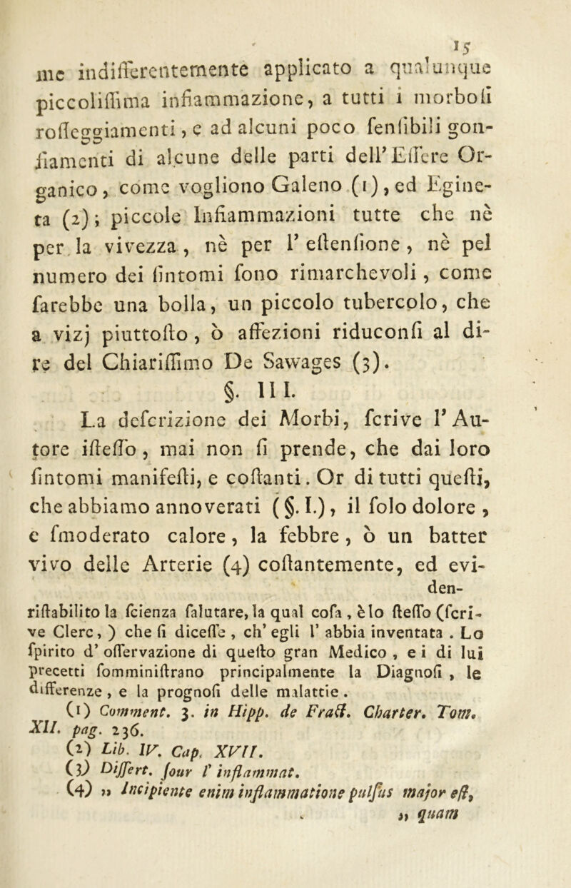 a me indifferentemente applicato a qualunque piccoliflima infiammazione, a tutti 1 morbofi rofleugiamenti, e ad alcuni poco fenlibili gon- fiamenti di alcune delle parti dell’Edere Or- ganico, come vogliono Galeno (i),ed Egine- ta (2); piccole Infiammazioni tutte che nè per la vivezza , nè per 1’edenfione , nè pel numero dei fintomi fono rimarchevoli, come farebbe una bolla, un piccolo tubercolo, che a vizi piuttofto, ò affezioni riduconfi al di- re del Chiariflimo De Sawages (3). §• ni- La definizione dei Morbi, fcrive l’Au- tore ideffo, mai non fi prende, che dai loro fintomi manifedi, e codanti. Or di tutti quedi, che abbiamo annoverati (§. I.), il filo dolore , e fmoderato calore, la febbre, ò un batter vivo delle Arterie (4) codantemente, ed evi- den- riftabilito la feienza falutare, la qual cofa , è lo (ledo (fcri- ve Clero, ) che (i dicede , eh’ egli V abbia inventata . Lo fpirito d’ odervazione di quello gran Medico , e i di lui precetti fomminidrano principalmente la Diagnod , le differenze , e la prognod delle malattie . (1) Coi?imene. 3. in Hìpp. de Frati. Charter• Tom. XII. pag. 236. (2) Lib. IV. Cap< XVII. Cì) biffe rt. Jour f inflammat. (4) » Incipiente enim infiammatone pnlfus major e/ì, » quam