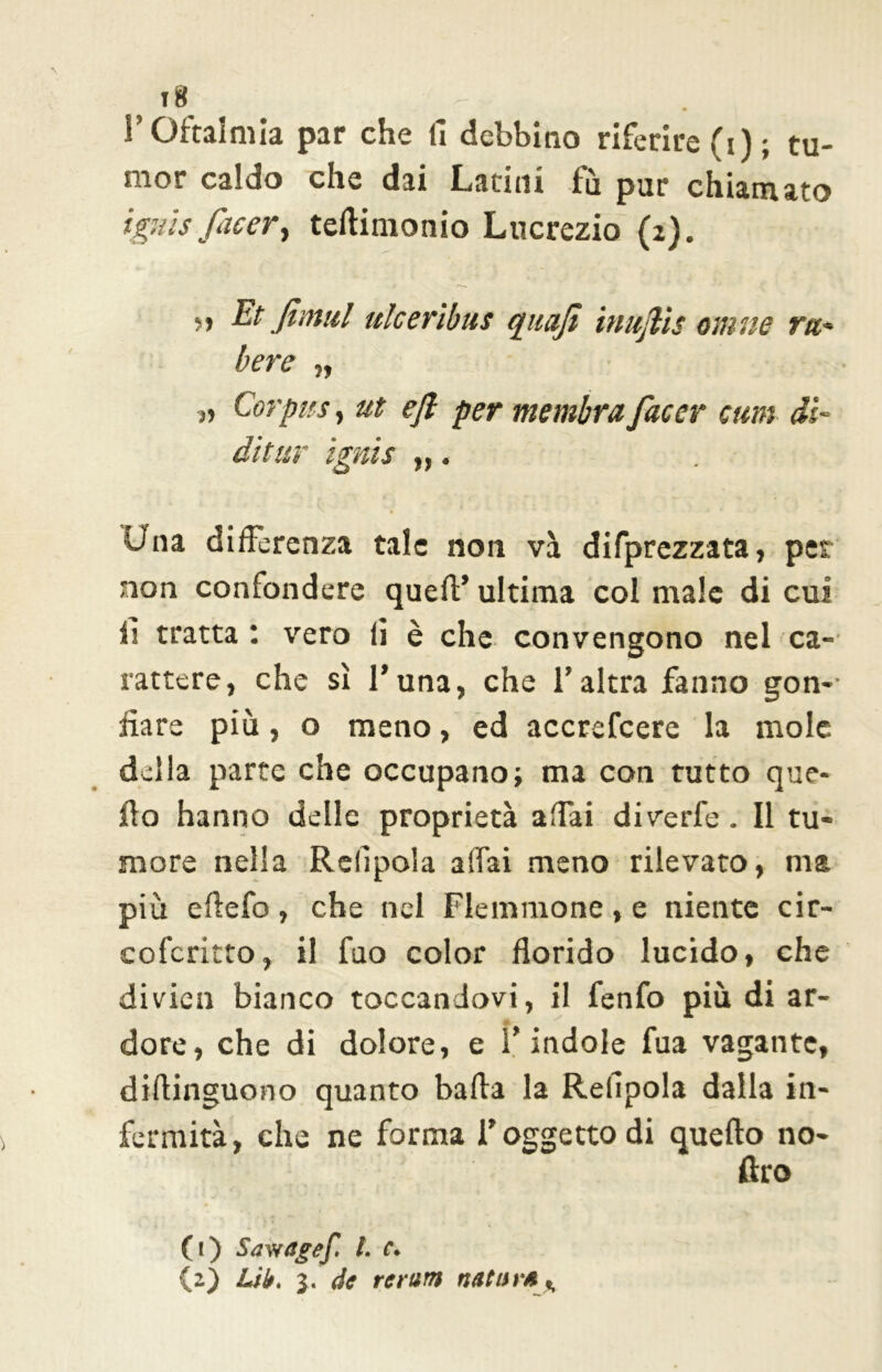ift . , l’Oftalmia par che fi debbino riferire (i); tu- mor caldo che dai Latini fu pur chiamato tgms facerì teftitnonio Lucrezio {2). ?» Et fimul ulceribus quafi inujlis otti ne rtt- bere „ 11 Corpus, ut ejl per membra facer cum dì- di tur ignis „. Q \ • ' r . ' Una differenza tale non va deprezzata, per non confondere quell’ ultima col male di cui fi tratta ; vero fi è che convengono nel ca- rattere, che sì l’una, che l’altra fanno gon- fiare più, o meno, ed accrefcere la mole delia parte che occupano; ma con tutto que- fio hanno delle proprietà affai diverle. Il tu- more nella Relipola affai meno rilevato, ma più eftefo, che nel Flemmone, e niente cir- cofcritto, il fuo color florido lucido, che divieti bianco toccandovi, il fenfo più di ar- -• dorè, che di dolore, e l’indole fua vagante, diflinguono quanto bada la Refipola dalla in- fermità, che ne forma l’oggetto di quello no- ftro (t) Sav/agef. t. c. (2) Lib. 3. de reram nettar* .