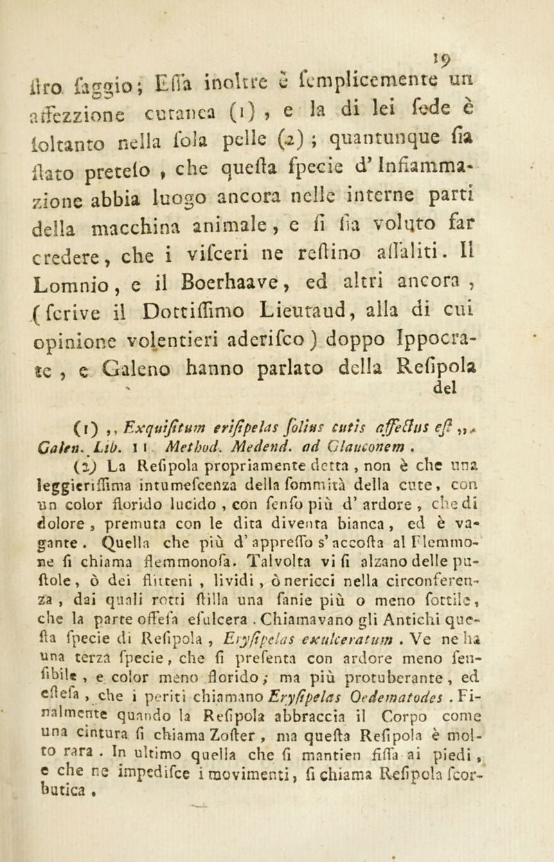 *9 iiro faggio \ IL li si inoltre e leniplicemente uri atfczzione cutanea (i) > e la di lei fede c ioltanto nella fola pelle (a) ; quantunque Ha ilato pretelo , che quella fpecie d’Infiamma- zione abbia luogo ancora nelle interne parti della macchina animale, e 11 ila voluto far credere, che i vifceri ne refiino aliatiti. Il Lomnio, e il Boerhaave, ed altri ancora , (fcrive il Dottifiimo Lieutaud, alla di cui opinione volentieri aderifco) doppo Ippocra- ìc , e Galeno hanno parlato della Refipola del (i) ,, Exquijìtum e ri fi pela s [olins cutis affetta* e[ Cairn, Lii). 1 i Method. Mednid. ad Glauconem . (z) La Refipola propriamente detta , non è che lina leggicrilfima intumefceilza della fommità della cute* con un color florido lucido , con fenfo più d* ardore , chedi dolore , premuta con le dita diventa bianca , ed è va- gante . Quella che più d’ apprettò s’ accoda al Flemmo- ne fi chiama flemmonofa. Talvolta vi fi alzano delle pu- ftole, ò dei Ruteni , lividi, ò nericci nella circonferen- za , dai quali retri (lilla una fanie più o meno fattile, che la parte offefa efulcera . Chiamavano gli Antichi que- lla ipecie di Refipola , Eryfipelas exulceratum . Ve ne ha una terza fpecie , che fi preferita con ardore meno fen- fibilc , e color meno Rorido; ma più protuberante , ed efìefa , che i periti chiamano Eryfipelas Ocdematodes .Fi- nalmente quando la Refipola abbraccia il Corpo come una cintura fi chiama Zofler , ma quella Refipola è mol- to rara . In ultimo quella che fi mantien fifia ai piedi , e die ne impedifee i movimenti, fi chiama Refipola feor- butica •