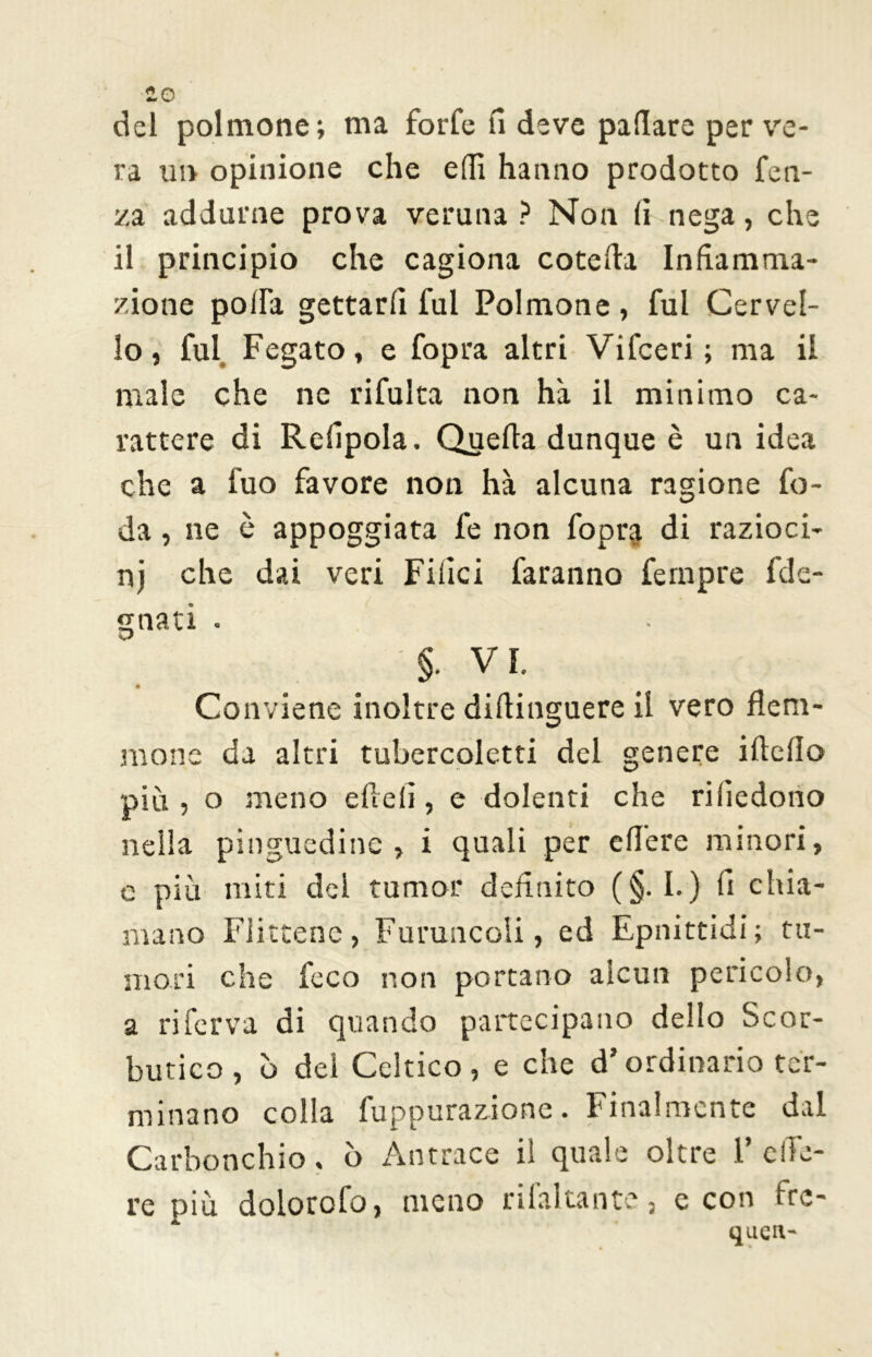 so del polmone; ma forfè il deve pillare per ve- ra im opinione che edì hanno prodotto fen- za addarne prova veruna ? Non (ì nega, che il principio che cagiona coteda Infiamma- zione po/ra gettarli fui Polmone, fui Cervel- lo, fui Fegato, e fopra altri Vifceri ; ma il male che ne rifulta non ha il minimo ca- rattere di Refipola. Quella dunque è un idea che a fuo favore non hà alcuna ragione fe- da , ne è appoggiata fe non fopr$ di razioci- ni che dai veri Filici faranno fempre fde- gnati . §• V I. Conviene inoltre diflinguere il vero flem- mone da altri tubercoletti del genere ideilo più , o meno elidi, e dolenti che riliedoiio nella pinguedine, i quali per edere minori, e più miti dei tumor definito (§. I. ) fi chia- mano Flittene, Foruncoli, ed Epnittidi; tu- mori che feco non portano alcun pericolo, a riferva di quando partecipano dello Scor- butico , b dei Celtico, e che d’ordinario ter- minano colla fuppurazione. finalmente dal Carbonchio, ò Antrace il quale oltre 1’ ede- re più dolorofo, meno rifaltante, e con fre- quell'