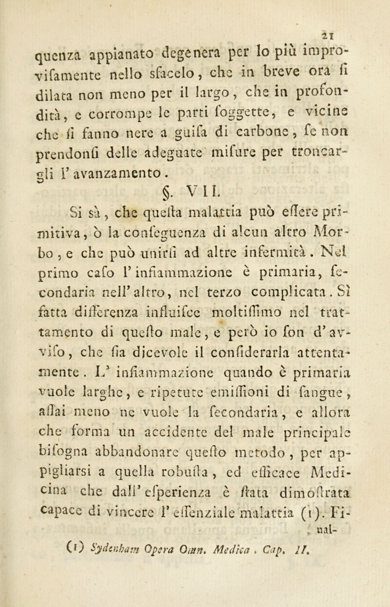 Il quenza appianato degenera per lo piu impro- vifamente nello siimelo, che in breve ora fi dilata non meno per il largo, che in profon- dità, e corrompe le parti foggette, e vicine che fi fanno nere a guifa di carbone, fe non prendonfi delle adeguate mifure per troncar- gli 1’ avanzamento. §. VII. Si sà, che quella malattia può edere pri- mitiva, ò la confeguenza di alcun alerò Mor- bo , e che può unirli ad altre infermità. Nei primo cafo l’infiammazione è primaria, fe- condarla nell’altro, nel terzo complicata . Sì fatta differenza influifee molti filmo nel trat- tamento di quello male , e però io fon d’ av- vilo, che fia dicevole il confiderarla attenta- mente . L* infiammazione quando è primaria vuole larghe, e ripetute emilfioni di l'angue, a fia i meno ne vuole la fecondarla, e allora che forma un accidente del male principale bilogna abbandonare quello metodo , per ap- pigliarsi a quella robinia, ed efficace Medi- cina che dall’esperienza è /lata dimofirata capace di vincere l’efienziale malattia (i). Fi- „ «lal- CO Sydcnbam Opera Omn. Medica . Gip. II.