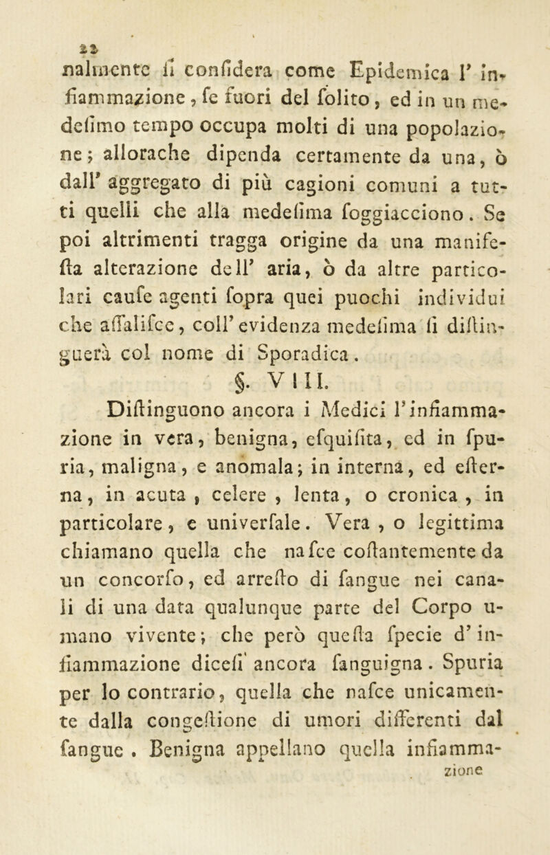 fiammazione , fe fuori del folito, ed in un me* defimo tempo occupa molti di una popolazio- ne; allorache dipenda certamente da una, ò dall’ aggregato di più cagioni comuni a tut- ti quelli che alla mede lima foggiacciono. Se poi altrimenti tragga origine da una manife- fìa alterazione dell’ aria, ò da altre partico- lari caufe agenti Copra quei puochi individui che afialifce, coll’evidenza medelima li diltin- guerà col nome di Sporadica. ' §. Vili. Diflinguono ancora i Medici ls infiamma- zione in vera, benigna, efquifita, ed in fpu- ria, maligna, e anomala; in interna, ed efter- na, in acuta, celere , lenta, o cronica,-in particolare, e univerfale. Vera , o legittima chiamano quella che nafee collantemente da un concorCo, ed arredo di l'angue nei cana- li di una data qualunque parte del Corpo u- mano vivente; che però quella fpecie d’in- fiammazione dicefi ancora fanguigna . Spuria per lo contrario, quella che nafee unicamen- te dalla congelinone di umori differenti dal Cangile . Benigna appellano quella infiamma- zione