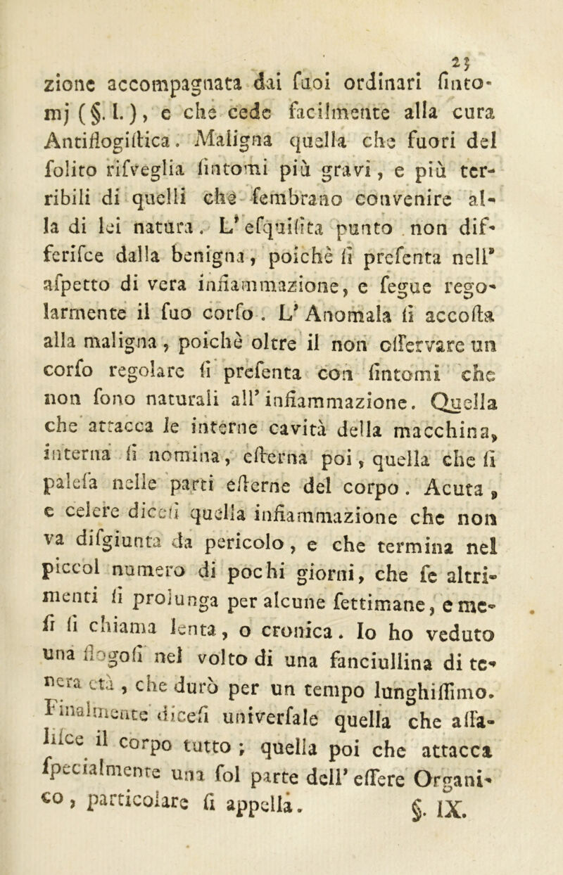 zione accompagnata dai fuoi ordinari finto- mi (§. I.), e che cede facilmente alla cura Antiflogiilica. Maligna quella che fuori del folito rifveglia fintomi più gravi, e più ter- ribili di quelli che fé rubra no convenire al- la di lei natura. L’efquilìta punto non dif- ferifee dalla benigna, poiché fi prefenta nell” afpetto di vera infiammazione, e fegue rego- larmente il fuo corfo . L’ Anomala fi accolla alla maligna, poiché oltre il non ollervareun corfo regolare fi prefenta con fintomi che non fono naturali all’infiammazione. Quella che attacca le interne cavità della macchina, interna fi nomina, elìterna poi, quella cheli pascla nelle parti efierne del corpo. Acuta , e celere dicefi quella infiammazione che non va difgiunta da pericolo, e che termina nel piccol numero di pochi giorni, che fe altri- menti ir protunga per alcune fettimane, e me- fi ii cniama lenta, o cronica. Io ho veduto una dogo fi nel volto di una fanciullina di te- nera età , che durò per un tempo lunghiflimo. Finalmente dicefi univerfale quella che alla- ]lIcc ^ corpo tutto ; quella poi che attacca fpecialmente una fol parte dell’edere Organi- co , particolare fi appella. fi