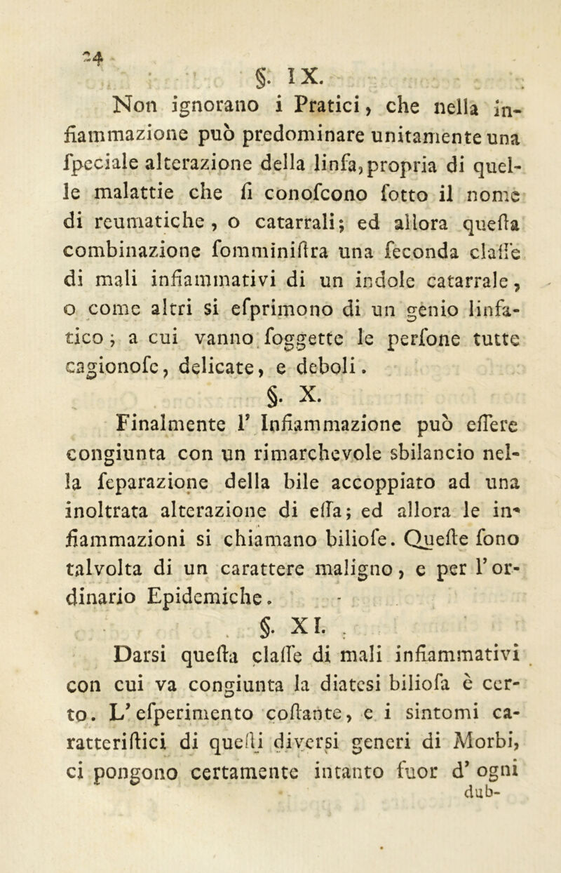 §. IX. Non ignorano i Pratici, che nella in- fiammazione può predominare unitamente una fpeciale alterazione della linfa,propria di quel- le malattie che fi conofcono fotto il nome di reumatiche, o catarrali; ed allora quella combinazione fomminilìra una feconda dalle di mali infiammativi di un indole catarrale, o come altri si efprimotio di un genio linfa- tico ; a cui vanno foggette le perfone tutte cagionofc, delicate, e deboli. §. X. finalmente 1' Infiammazione può edere congiunta con un rimarchevole sbilancio nel- la feparazione della bile accoppiato ad una inoltrata alterazione di ella; ed allora le in- fiammazioni si chiamano biliofe. Quelle fono talvolta di un carattere maligno, e per l’or- dinario Epidemiche. ■ §- XL Darsi quella claife di mali infiammativi con cui va congiunta la diatesi biliofa è cer- to. L’efperimento collante, e i sintomi ca- ratteriftici di quelli diversi generi di Morbi, ci pongono certamente intanto fuor d’ ogni dub-