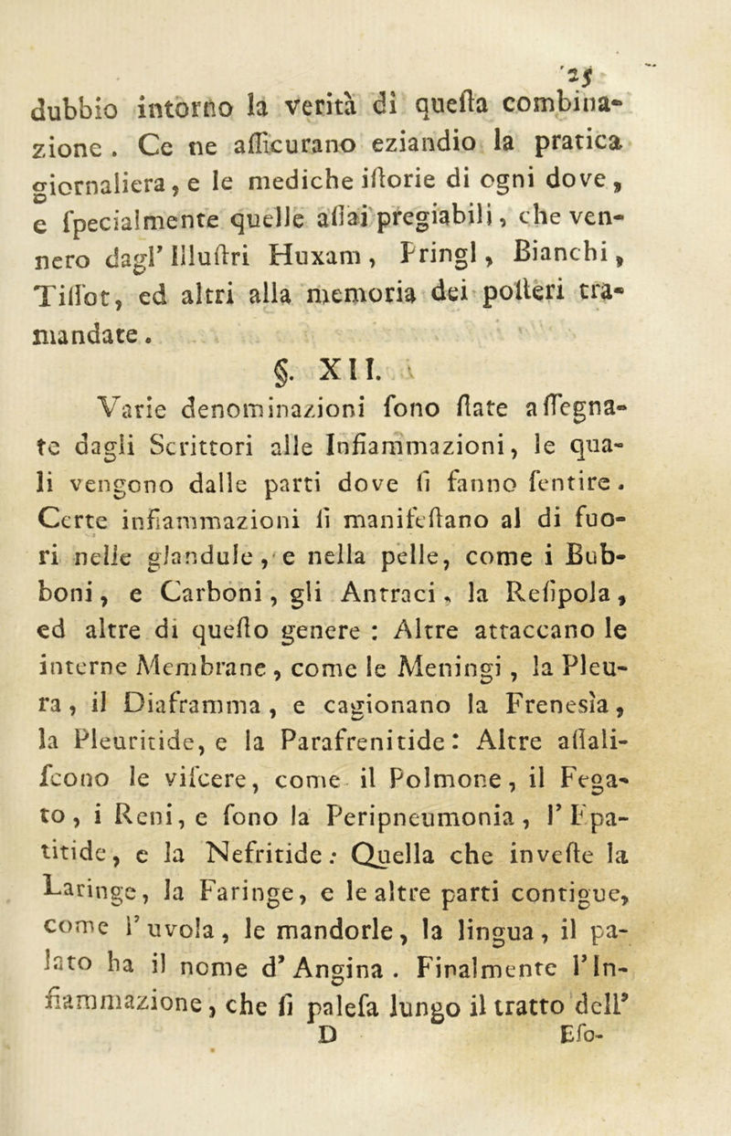 ■1$ ■ dubbio intorno la verità dì quella combina- zione . Ce ne aflicurano eziandio la pratica, giornaliera, e le mediche iliorie di ogni dove, e fpecialmente quelle aliai pregiabili, che ven- nero dagl’ Illuliri Huxam , Pringl, Bianchi, Till'ot, ed altri alla memoria dei poderi tra- mandate . §. XII. v Varie denominazioni fono fiate a degna- te dagli Scrittori alle Infiammazioni, le qua- li vengono dalle parti dove fi fanno fentire. Certe infiammazioni fi manilefiano al di fuo- ri nelle gJandule, e nella pelle, come i Bub- boni, e Carboni, gli Antraci, la Refipola, ed altre di quello genere : Altre attaccano le interne Membrane , come le Meningi, la Pleu- ra , il Diaframma, e cagionano la Frenesìa, la Pleuritide, e la Parafrenitide ' Altre afiali- feono le vifeere, come il Polmone, il Fega- to, i Reni, e fono la Peripneumonia , P F.pa- titide, c la Nefritide: Quella che inveite la Laringe, la Faringe, e le altre parti contigue, come ì'uvola, le mandorle, la lingua, il pa- lato ha il nome d’Angina . Finalmente l’In- fiammazione , che fi palefa lungo il tratto dell’ D Efo-