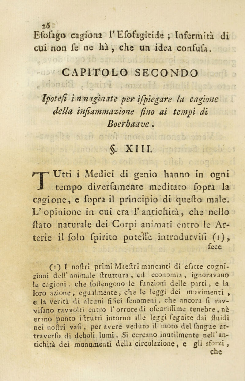 zS'- ' Efofago cagiona 1* Efofàgitide ; Infermità di cui non fe ne hà, che un idea confufa. CAPITOLO SECONDO i. # a . k — _w * r j *'1 1 t • ;i a- T~-* ./■ .. '. ... - - • f • > r -•. A * t • . r„ , ? ? < 4 -w Ipoteli ì n n igittate per ifpiegare la. cagione della infiammazione fino ai tempi di Boerhaave . ' • . -, •“ **”>■, ' «* *• * X . • ■ ■*“ ? r . * * * V N „ §. X11L TUtti i Medici di genio hanno in ogni tempo diverfamente meditato fopra la cagione, e fopra il principio di quefto male- L'opinione in cui era 1’ antichità, che nello fiato naturale dei Corpi animati entro le Ar- terie il fola fpirito potette introdurvi!! (i) * fece (V) T noftri primi Maeftri mancanti di efitte cogni- zioni dell’ animale (frattura , ed economia , ignoravano le cagioni , che fotengono le funzioni delle parti, e la loro azione, egualmente, che le leggi dei movimenti , e la verità di alcuni (idei fenomeni » che ancora fi rav- viano ravvolti entro l’orrore di ofcuriilime tenebre, nè erano punto istrutti intorno alle leggi ieguite dai fluidi nei noftri vali , per avere veduto il moto del fangue at- traverfo di deboli lumi. Si cercano inutilmente nell’an- tichità dei monumenti della circolazione, e gli sforzi,