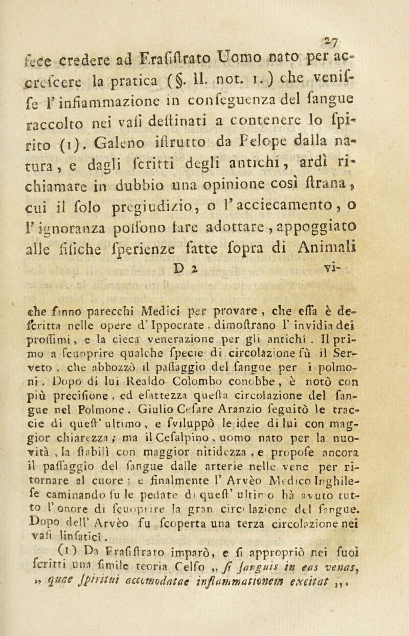 2-7' fece credere ad F.rafiflrato Uomo nato per ac- cretcere la pratica (§. Il* not. i.) che venif- fe l’infiammazione in confegucnza del l'angue raccolto nei vali deltinati a contenere lo fpi- rito (i). Galeno iflrutto da Felope dalla na- tura, e dagli ferirti degli antichi, ardì ri- chiamare in dubbio una opinione cosi ftrana, cui il folo pregiudizio, o l’accecamento, o !’ ignoranza poii'ono lare adottare , appoggiato alle fiiìche lperienze latte fopra di Animali D 2 vi- che finno parecchi Medici per provare , che efia è de- fcritta nelle opere d’Ippocrate . dimofirano T invidia dei prò ili mi, e la cieca venerazione per gli antichi . II pri- mo a fcuoprire qualche fpecie di circolazione fu il Ser- verò , che abbozzò il palleggio del fangue per i polmo- ni . Dopo di lui Realdo Colombo conobbe, è notò con più precisone , ed efiittezza quella circolazione del fan- gue nel Polmone . Giulio O fare Aranzio feguitò le trac- eie di quell'ultimo, e fviluppò le idee di lui con mag- gior chiarezza; ma il Cefalpino, uomo nato per la nuo- vità , la {labili con maggior nitidezza , e propofe ancora il pafiaggio del (angue dalle arterie nelle vene per ri- tornare al cuore -, e finalmente f Arvèo Medico Inghile- fe cambiando fu le pedate di quefi’ultimo hà avuto tut- to T onore di fcuoprire la gran Prelazione dtl fargue* Dopo dell’Arvèo fu feoperta una terza circolazione nei vali linfatici . (i) Da Frafi firato imparò, e fi appropriò nei fuoi ferritri una fimile teoria Celfo ,, fi farguis in eus venns^