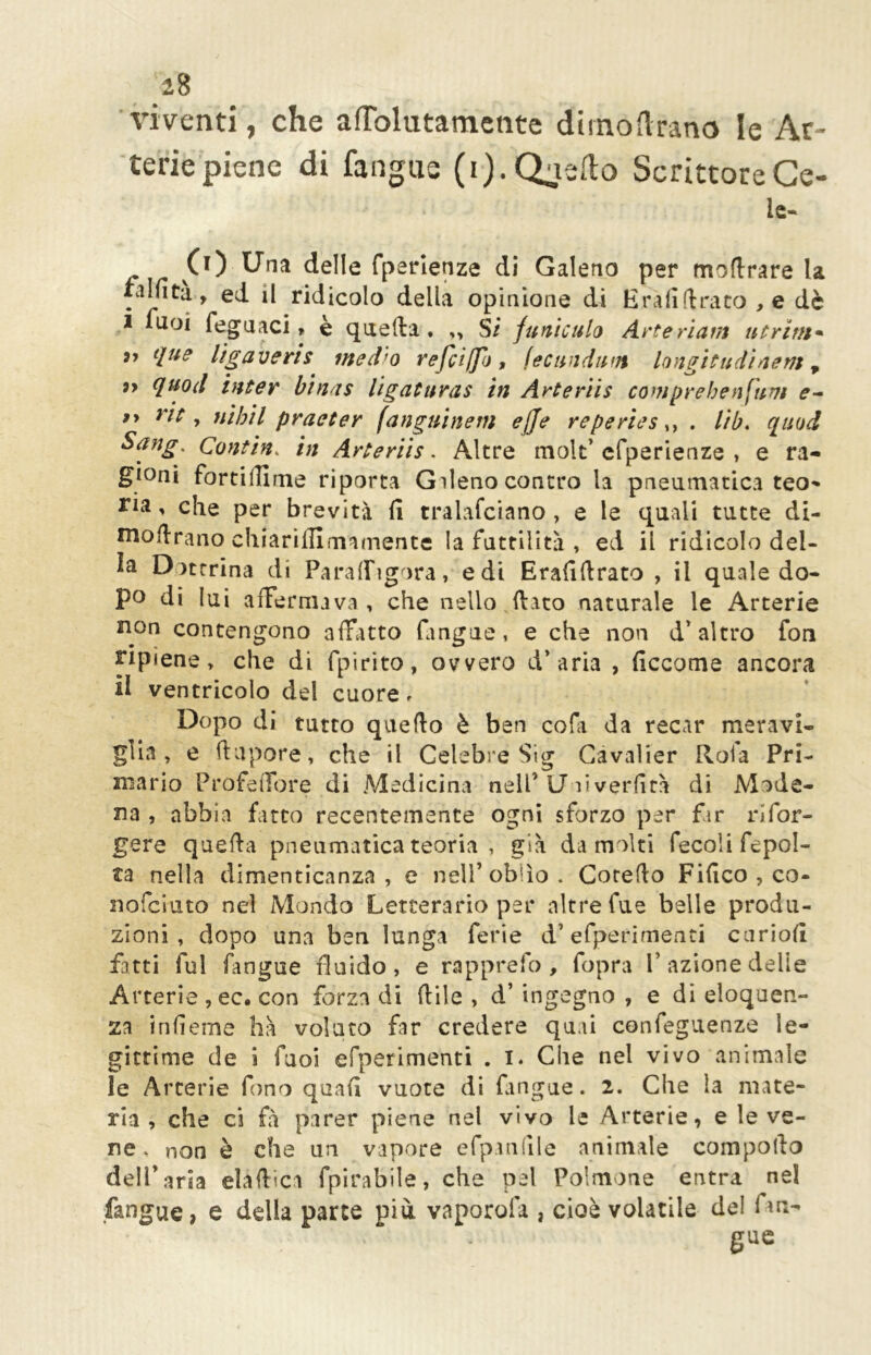 viventi, che afTolutamente dirnoftrano le Ar- terie piene di fangue (ij.Qaedo ScrittoreCe- lc- i fuoi feguaci, è quefta. ,, Si funiculo Arte riunì ut rim* <[ue l’tgaveris med'o refciffo , fec nudimi lo ngì tu dì ne ni r ì> quod inter binas ligatnras in Arteriis compre ben fimi e- 9> rit, nihil praeter fanguinem ejje reperies,, . lib. ([nod Sang. Contin. in Arteriis. Altre molt'efperienze , e ra- gioni fortillime riporta Gileno contro la pneumatica teo- ria ' che per brevità fi tralafciano , e le quali tutte di- mofirano chiariiTImamente la futtilità , ed il ridicolo del- Dottrina di Paralfigora, edi Erafiflrato , il quale do- po di lui affermava , che nello fiato naturale le Arterie non contengono affatto (angue, e che non d'altro fon ripiene > che di fpirito, ovvero d'aria , ficcome ancora il ventricolo del cuore. Dopo di tutto quello è ben cola da recar meravi- glia , e fi a por e, che il Celebre Sig Cavalier Rofa Pri- mario Profefibre di Medicina nell’ Uai verfità di Mode- na , abbia fatto recentemente ogni sforzo per far ri ter- gere quella pneumatica teoria , già da molti fecoli fcpol- ta nella dimenticanza , e nell’oblìo. Cotello Fifico , co- nofcìuto nel Mondo Letterario per altre fue belle produ- zioni , dopo una ben lunga ferie d’efperimenti curiofi fatti fui fangue fluido, e rapprefo , fopra V azione delie Arterie , ec. con forza di fiile , d’ ingegno , e di eloquen- za infieme ha voluto far credere quii confeguenze le- gittime de i fuoi efperimenti . i. Che nel vivo animale le Arterie fono quali vuote di Lingue. 2. Che la mate- ria , che ci fi parer piene nel vivo le Arterie, e le ve- ne, non è che un vapore efpanfile «animale comporlo dell'aria elaftìca fpirabile, che pel Polmone entra ne! fangue, e della parte più vaporofa , cioè volatile del fan- gue CO Una delle fpsrienze di Galeno per mollrare la alfita, ed il ridicolo della Quinterie di Erafiftraco .e
