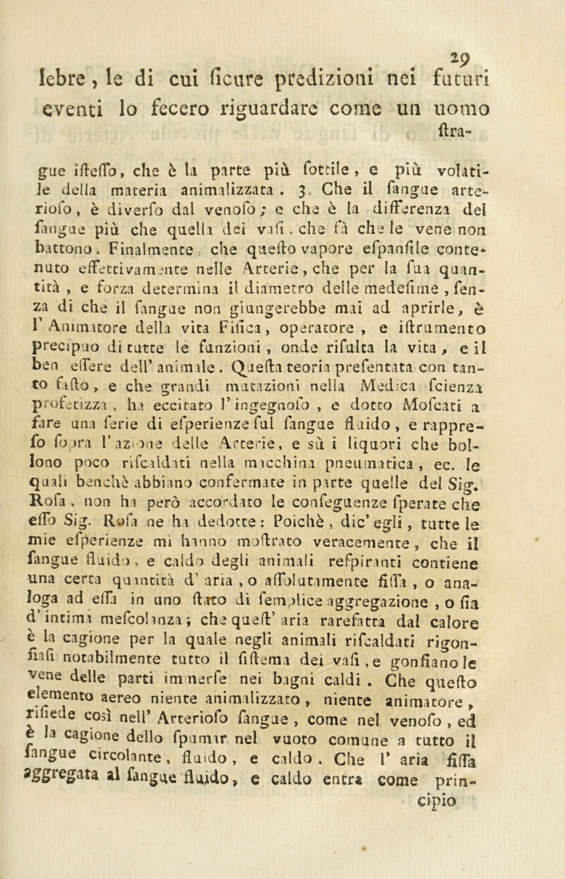 *9 lebre, le di cui ficure predizioni nei futuri eventi lo fecero riguardare come un uomo Ara- gue ifteffo, che è la parte più lottile, e più volati- le della materia animalizzata . 3. Che il fangue arte- riofo, è diverfo dai ve no lo ; e che è la differenza del fangue più che quelli dei vi fi, che fa che le vene non battono. Finalmente che quello vapore efpanfile conte* nato effettivamente nelle Arterie, che per la fua quan- tità , e forza determina il diametro delle me de li me , fen- za di che il fangue non giungerebbe mai ad aprirle, è 1’ Animatore della vita Finca, operatore, e iflrumento precipuo di tutte le funzioni, onde rifulta la vita, e il ben elfere dell* animale * Quella teoria prefentata con tan- to fido, e che grandi mutazioni nella Medea feienza profetizza, ha eccitato 1* ingegnofo , e dotto Mofcati a fare una ferie di efperienze fui fingue fluido, e rappre- fo (opra l’azione ielle Arterie, e sù i liquori che bol- lono poco rifcaldati nella macchina pneumatica , ec. le quali benché abbiano confermate in parte quelle del Sig. Rofa , non hi però accordato le confeguenze fperate che eflo Sig. Il» fa ne ha dedotte: Poiché, die’egli, tutte le mie efperienze mi hanno inoltrato veracemente , che il fangue fluido, e caldo degli animali refpiranti contiene una certa quantità d’ aria ,0 affol utilmente fida , o ana- loga ad elfi in uno dato di femplice aggregazione , o fi a d’intima mefeohnza; che quefV aria rarefatta dal calore è la cagione per la quale negli animali rifcaldati rigon- fiali notabilmente tutto il fiflema dei vali,e gonflanole 'vene delle parti im nerfe nei bagni caldi . Che quedo elemento aereo niente animalizzato , niente animatore, rifìede così nell* Arte riofo fangue , come nel venofo , ed è la cagione dello fpurnir nel vuoto comune a tutto il fangue circolante, fluido, e caldo . Che l* aria Affa al fangue fluido, e caldo entra come prin- cipio