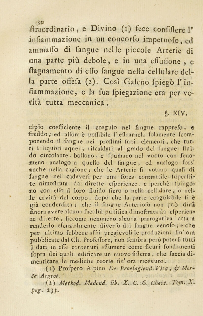 ftraordinario, e Divino (1) fece confiftere 1’ infiammazione in un concorlo impetuofo, ed ammalio di fangue nelle piccole Arterie di una parte più debole, e in una effusone , e fiagnamento di elfo fangue nella cellulare del- la parte offefa (2). Così Galeno fpiegò T in- fiammazione, e la fua fpiegazione era per ve- rità tutta meccanica . §. XIV. ♦ cipìo coefficiente il coagulo nel fangue rapprefo, t freddo ; ed allora è podi bile P erramela folamente fcom- ponendo il fangue nei predimi fuoi elementi -, che tut- ti i liquori aquei , ribaldati al grado del langue flui- do circolante , bollono , e fpumano nel vuoto con feno- meno analogo a quello del fangue , ed analogo fors’ anche nella cagione ; che le Arterie fi votano quafi di fangue nei cadaveri per una forza contrattile fuperdi- te dimodrata da dirette efperienze e perchè fpingo- tto con efTo il loro fluido Aero o nella celluJare, o nel- le cavità del corpo, dopo che la parte coagulabile li è già condeniata ; che il fangue Arteriofo non può dirli finora avere alcuna facoltà puldfica dimodrata da efperien- ze dirette, ficcome nemmeno alcu a prerogativa atra a renderlo efenzialmente diverfo dal fangue venofo ; e che per ultimo febbene affai pregievoli le produzioni fin’ ora pubblicate dal Gh. Profeflore, non fembra però poterli tutti i dati in effe contenuti aflumere come Acari fondamenti fopra dei quali edificare un nuovo flflenia, che faccia di- menticare le mediche teorie fin’ora ricevute. (1) Profpero Alpino De PraeJagiend.Vtra, & Mor- te Aegrot. (2) Method, Medend* lib• X. C. 6. Cbart. lem* A#