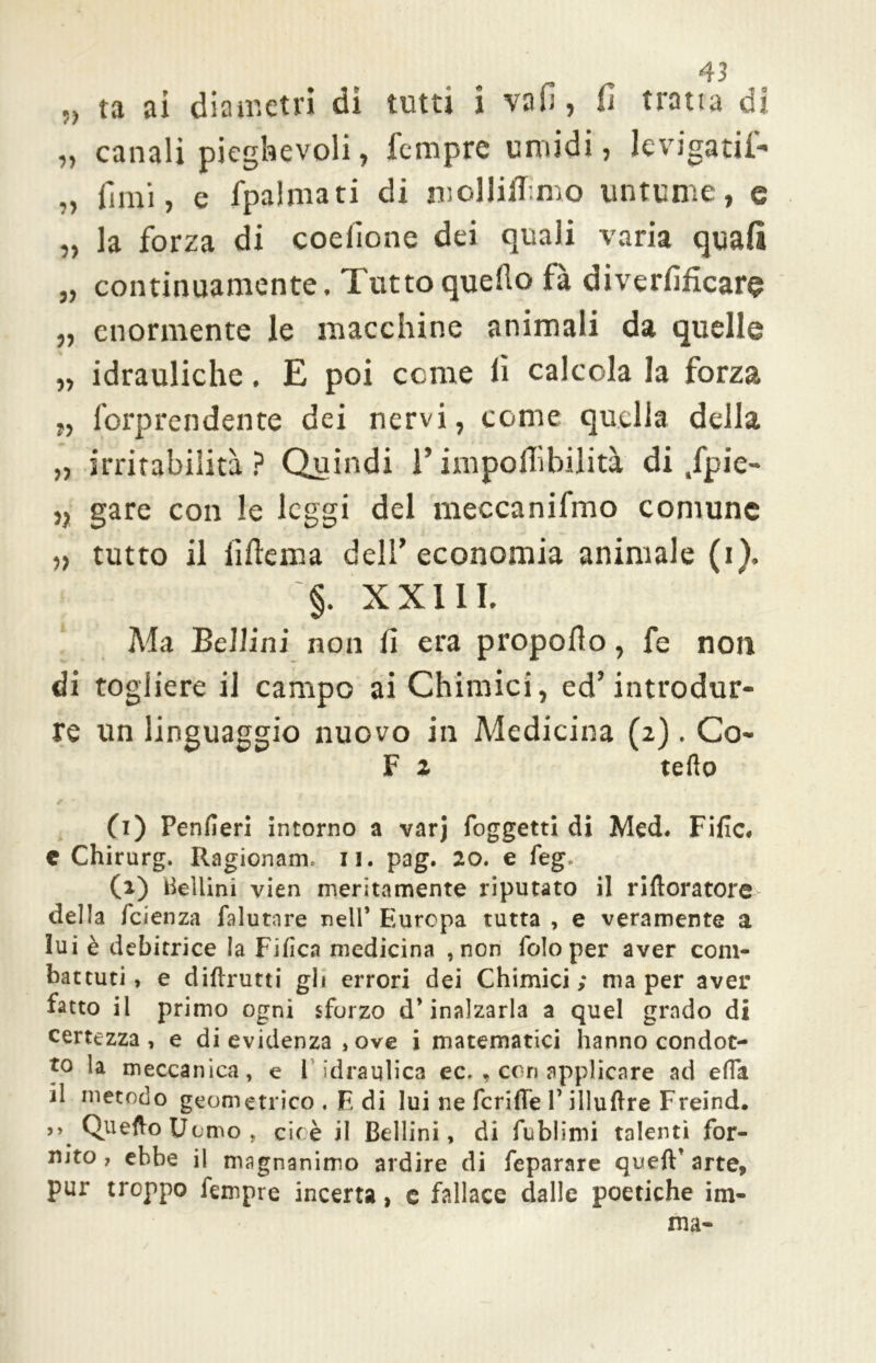 „ ta ai diametri di tutti i vafi, fi tratta di ,, canali pieghevoli, Tempre umidi, levigati!- „ fimi, e fpalmati di molliamo untume, e „ la forza di coefione dei quali varia quali „ continuamente. Tutto quello fà diverfificare „ enormente le macchine animali da quelle „ idrauliche. E poi come fi calcola la forza „ forprendente dei nervi, come quella della „ irritabilità? Quindi V impoflìbilità di /pie- n gare con le leggi del meccanifmo comune „ tutto il lì ile m a dell'economia animale (i), §. XX11I, Ma Bellini non fi era propello, fe non di togliere il campo ai Chimici, ed'introdur- re un linguaggio nuovo in Medicina (2). Co- F z tefto (1) Penfieri intorno a varj foggetti di Med. Fific. c Chirurgo Ragionane 11. pag. 20. e feg. (2) Bellini vien meritamente riputato il riftoratore della faenza falutare nell* Europa tutta , e veramente a lui è debitrice la Fifìca medicina , non folo per aver com- battuti, e diftrutti gli errori dei Chimici; ma per aver fatto il primo ogni sforzo d* inalzarla a quel grado di certezza, e di evidenza ,ove i matematici hanno condot- to la meccanica, e l'idraulica ec, , con applicare ad effa il metodo geometrico . E di lui ne fenile 1* illuftre Freind. >> Quefto Uomo , eie è il Bellini, di fublimi talenti for- nito j ebbe il magnanimo ardire di fcparare queft* arte, pur troppo fempre incerta, c fallace dalle poetiche im- ma-