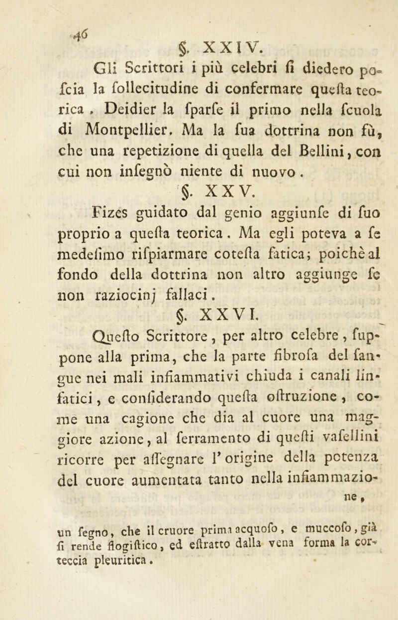 §. XXIV. Gli Scrittori i più celebri fi diedero pò- foia la follecitudine di confermare quella teo- rica . Deidier la fparfe il primo nella fcuola di Montpellier. Ma la fua dottrina non fù, che una repetizione di quella del Bellini, con cui non infegnò niente di nuovo. XXV. Fizes guidato dal genio aggiunfe di fuo proprio a quella teorica. Ma egli poteva a fe medelìmo rifpiarmare cotefia fatica; poiché al fondo della dottrina non altro aggiunge fe non raziocinj fallaci. §. X X V I. Quello Scrittore, per altro celebre , fup- pone alla prima, che la parte fibrofa del fan- gue nei mali infiammativi chiuda i canali lin* fatici, e conllderando quella otlruzione , co- me una cagione che dia al cuore una mag- giore azione, al ferramento di quelli vafellini ricorre per adeguare 1* origine della potenza del cuore aumentata tanto nella infiammazio- ne , un fegno, che il cruore prima acc^uoio , c tnuccofo , gi.i fi rende flogìftico, ed eftratto dalla vena forma la cor- teccia pleuritica.