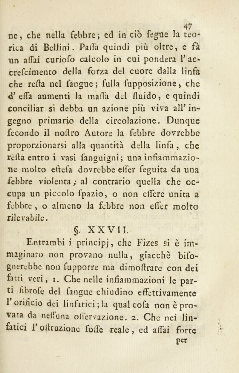 rica di Bellini. Palla quindi più oltre, e fà nn aliai curiofo calcolo in cui pondera 1* ac- crefeimento della forza del cuore dalla linfa che reità nel fangue ; fulla fupposizione, che d’ella aumenti la malfa del fluido, e quindi conciliar si debba un azione più viva all* in- gegno primario della circolazione. Dunque fecondo il noltro Autore la febbre dovrebbe proporzionarsi alla quantità della linfa , che reità entro i vasi fanguigni; una infiammazio- ne molto eftefa dovrebbe elfer feguita da una febbre violenta; al contrario quella che oc- cupa un piccolo i'pazio, o non effere unita a febbre , o almeno la febbre non elfer molto rilevabile. §. XXVII. Entrambi i principj, che Fizes si c im- maginato non provano nulla, giacché bifo- gnerebbe non fupporre ma dimoltrare con dei fatti veri, i. Che nelle infiammazioni le par- ti ribtofe del fangue chiodino effettivamente 1 orificio dei linfatici; la qual cofa non è pro- vara da nelfuna olfervazione. 2. Che nei lin- fatici 1 oitruzione folle reale, ed aliai forte per