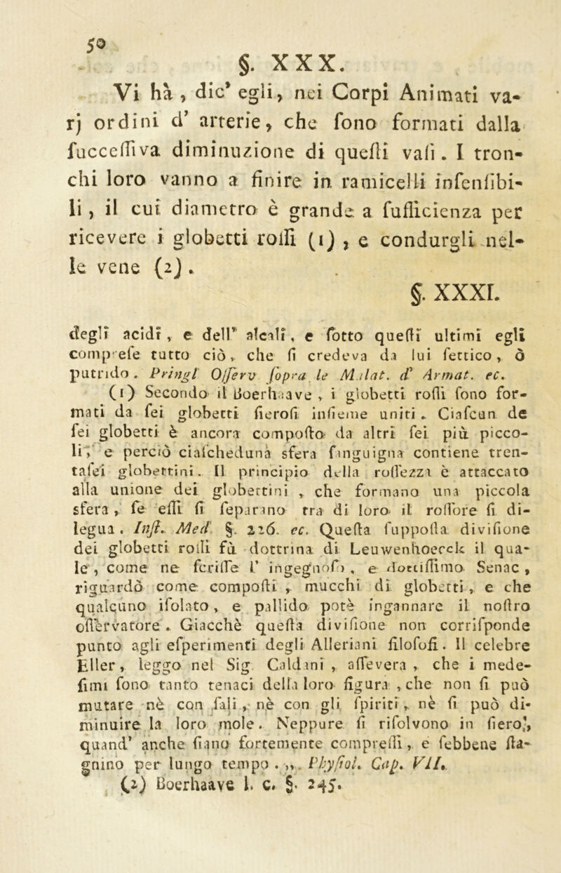 §. XXX. Vi ha , die* egii, nei Corpi Animati va- rj ordini d’ arterie, che fono formati dalla fucceflìva diminuzione di quelli vali. I tron- chi loro vanno a finire in ramiceli! infenfìbi- li , il cui diametro è grande a fufìicienza per ricevere i globetti rolfi (i) , e condurgli -nel- le vene (2), §. XXXI. degli acidi , e dellv alcali, e fiotto quelli ultimi egli compiete tutto ciò, che fi credeva da lui ferrico, ò putrido . P ring l Ojjerv (opra le M ilat. cC Armat. ec. (0 Secondo il Licerli :a ve > i globetti rolli fono for- mati da fei globetti fierofi inficine uniti .. Ciafcun de fei globetti è ancora comporta da altri fei più picco- li, e perciò ciafchedunà sfera fmguigna contiene tren- t alci globetti ni. Il principio della rudezza è attaccato alla unione dei globettini * che formano una piccola stera, fe etti fi fepar ino rra di loro- il rofiore fi di- legua . Infi.. Med §. 216. ec. Quella fuppofia divifione dei globetti rolli fa dottrina di Leuwenlioecck il qua- le , come ne fcrifie V ingegnòfo , e dottifiimo Senne , riguardò come compatti , mucchi dì globetti , e che qualcuno ifolnto, e pallido potè ingannare il nottro ofletvatòré * Giacché quella divifione non corrifponde punto agli efperimenfi degli Allevio ni filofofi. Il celebre Eller, leggo nel Sig Caldani , a (Te vera , che i mede- fimi fono tanto tenaci della loro figura , che non fi p uò mutare nè con fiali , n.è con gli fpirici * nè fi può di- minuire la loro mole. Neppure fi rifolvono in fiero-, quand* anche fiano fortemente compretti, e febbenc Au- gnino per lungo tempo. ,» PhyfìoL Clip. VII, ^z) Boerhaaye 1. c. §< 245.