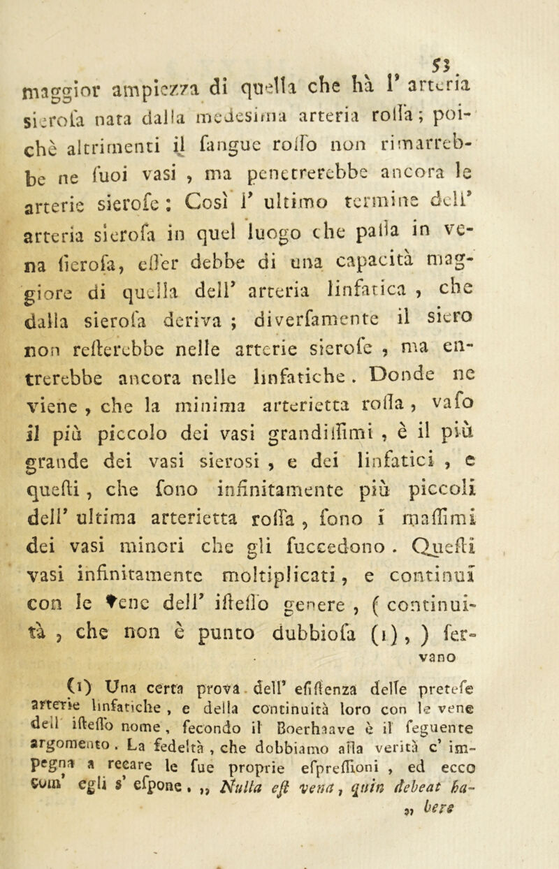 maggior ampiezza di quella che ha 1 arteria si-rota nata dalla medesima arteria rolla; poi- ché altrimenti il fangue roifo non rimarreb- be ne Cuoi vasi , ma penetrerebbe ancora le arterie sierofe : Così i’ ultimo termine deli’ arteria sierofa in quel luogo che palla in ve- na lìerofa, eller debbe di una capacità mag- giore di quella dell* arteria linfatica •> eoe dalla sierofa deriva ; diverfamente il siero non relterebbe nelle arterie sierole , ma en- trerebbe ancora nelle linfatiche. Donde ne viene , che la minima arterietta rolla , vafo il più piccolo dei vasi grandiliìmi , è i! più grande dei vasi sierosi , e dei linfatici , e quelli, che fono infinitamente più piccoli dell’ ultima arterietta rolla , fono i maliimi dei vasi minori che gli fuccedono . Quelli vasi infinitamente moltiplicati, e continui con le tene dell’ iftello genere , ( continui- tà , che non è punto dubbiofa (1), ) fer- vano (0 Una certa prova dell’ efìftenza delle pretefe arterk linfatiche , e della continuità loro con le vene dell ifteflo nome, fecondo il Boerhaave è il feguente argomento . La fedeltà , che dobbiamo alla verità c’ im- pegna a recare le fue proprie efpreflioni , ed ecco Soia egli s efpone , ,, Nulla efi vena, qttin debeat ha™ 97 bere