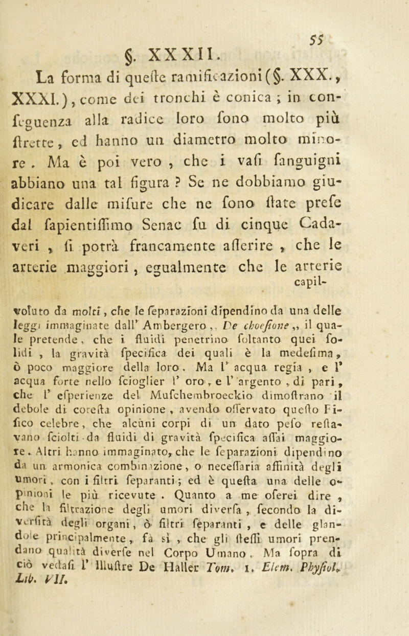 5$ §. XXXII. La forma di quelle ramificazioni (§. XXX., XXXI.), come dei tronchi è conica ; in ton- feguenza alla radice loro fono molto più Uretre, cd hanno un diametro molto mino- re . Ma è poi vero , che i vali fanguigni abbiano una tal figura ? Se ne dobbiamo giu- dicare dalle mifure che ne fono fiate prefe dal fapientilTìmo Senae fu di cinque Cada- veri , fi potrà francamente aderire » che le arterie maggiori, egualmente che le arterie capii* volato da molti, che le féparaziòni dipendino da una delle leggi immaginate dall’ Ambergero ,, De choejlone,, il qua- le pretende, che i fluidi penetrino foltanto quei fo- lidi , la gravità fpeciflca dei quali è la medefima, ò poco maggiore della loro. Ma 1* acqua regia , e 1* acqua forte nello feioglier V oro r e V argento , di pari , che l’ efperienze del Mufchembroeclcio dimoftrano il debole di corefla opinione , avendo offervato quello bi- lico celebre, che alcuni corpi di un dato pelo reità- vano fciolti da fluidi di gravità fpeciflca aliai maggio- re. Altri hanno- immaginato*che le féparaziòni dipendino da un armonica combinazione, o neceflaria affinità degli Umori, con i filtri feparanti; ed è quella una delle o** p nioni le più ricevute . Quanto a me oferei dire , che la filtrazione degli umori diverfa , fecondo la di- ve rii tà degli organi, ò filtri feparanti , e delle glan- de e principalmente fà sì , che gli llefli umori pren- dano qualità diverfe nel Corpo Umano. Ma fopra di ciò vedafi i* Illuftre De Haller Tom* i. Eletti* PbyJiuE hit. VII.