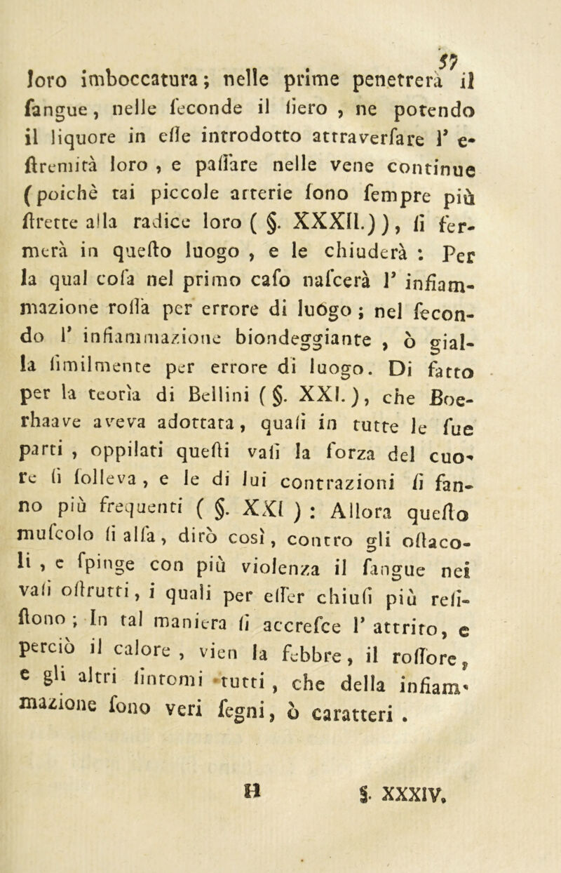 fangue, nelle feconde il liero , ne potendo il liquore in elle introdotto attraverfare 1* e- ftremità loro , e pallóre nelle vene continue (poiché tai piccole arterie fono Tempre più flrette alla radice loro ( §. XXXII.)), lì fer. mera in quello luogo , e le chiuderà : Per la qual colà nel primo cafo nafcerà ]’ infiam- mazione rolla per errore di luògo ; nel fecon- do 1’ infiammazione biondeggiante , ò gial- la Umilmente per errore di luogo. Di fatto per la teorìa di Bellini ( §. XXI.), che Boe- rhaave aveva adottata, quali in tutte le fue parti , oppilati quelli vali la forza del cuo- re lì lolleva, e le di lui contrazioni fi fan- no più frequenti ( §. XXI ) : Allora quello mulcolo li alfa, diro così, contro gli oltaco- li , e fpinge con più violenza il fingue nei vali off rutti, i quali per elfer chiuli più re li— flono ; In tal maniera li accrefce P attrito, e perciò il calore, vien la febbre, il rotforer e gli altri fintomi tutti , che della infìam* emione fono veri fegni, ò caratteri. H $. XXXIV.