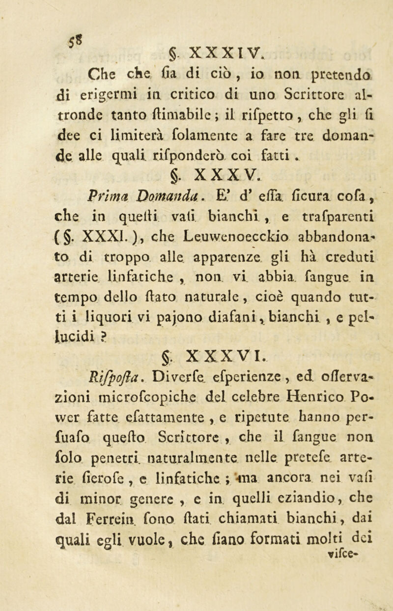 5* §. XXXIV. Che che {ia di ciò , io non pretendo di erigermi in critico di uno Scrittore al- tronde tanto {limabile ; il rifpetto, che gli fi dee ci limiterà (blamente a fare tre doman- de alle quali, rifponderò coi fatti. §. XXXV. Prima Domanda. E’ d’ elfa ficura cofa, che in quelli vali bianchi , e trafparenti (§• XXXI.), che Leuwenoecckio abbandona- to di troppo alle apparenze gli hà creduti arterie linfatiche , non. vi. abbia fangue. in tempo dello (lato naturale, cioè quando tut- ti i liquori vi pajono diafani, bianchi , e pel- lucidi ? §. XXXVI. Rifpofla. Diverfe. efperienze, ed. oflerva- zioni tnicrofcopiche del celebre Henrico Po- wer fatte efattamente , e ripetute hanno per- fuafo quello Scrittore , che il fangue non folo penetri, naturalmente nelle pretefe arte- rie lìerofe, e linfatiche ; -ma ancora nei vali di minor genere , e in. quelli eziandio, che dal Ferrein fono flati chiamati bianchi , dai quali egli vuole, che fiano formati molti dei vifce-