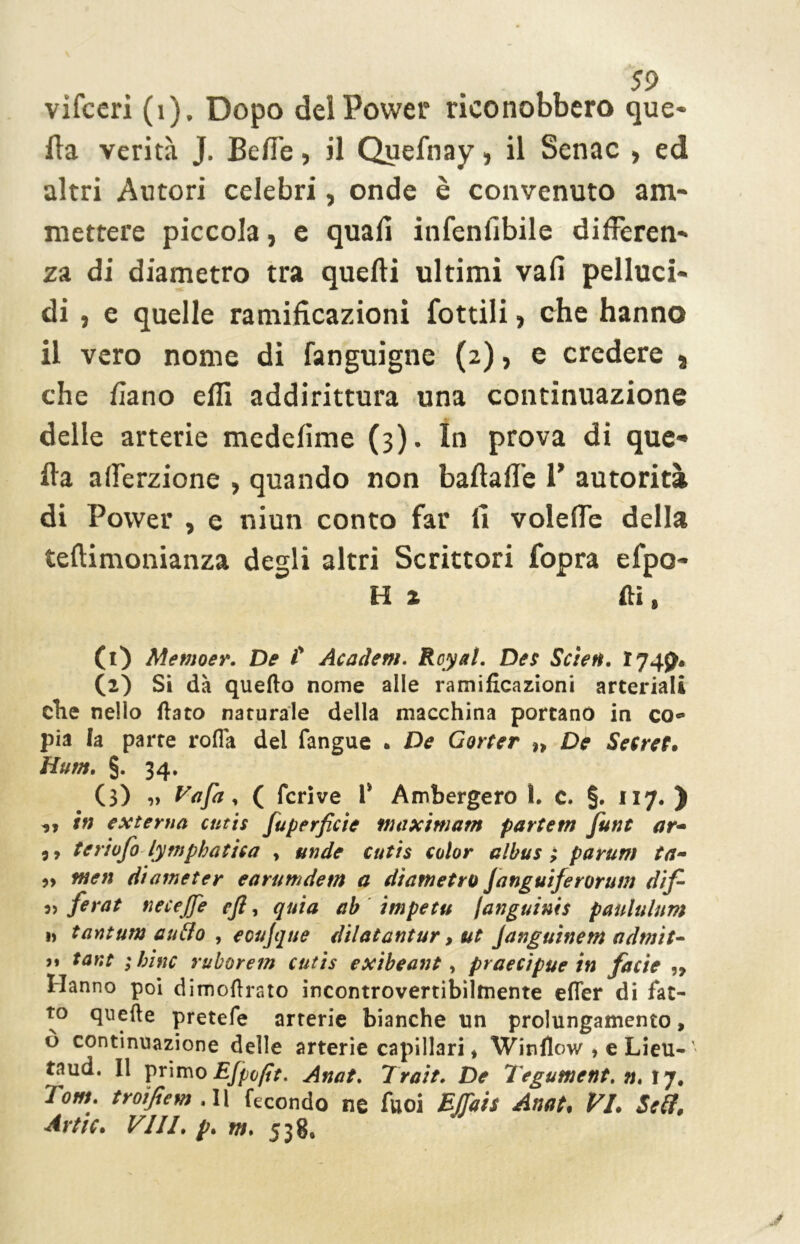 vifceri (i). Dopo del Power riconobbero que- lla verità J. Belle, il Quefnay, il Senac , ed altri Autori celebri, onde è convenuto am- mettere piccola, e quali infenlibile differen- za di diametro tra quelli ultimi vali pelluci- di , e quelle ramificazioni Cottili, che hanno il vero nome di fanguigne (2), e credere 8 che fiano elfi addirittura una continuazione delle arterie medelime (3). In prova di que- lla afferzione , quando non ballalle P autorità di Power , e niun conto far fi voleffe della teftimonianza degli altri Scrittori Copra efpo- H 2 Hi» (1) Memoer. De t Academ. Rcyal. Des Scien. ì 749, (2) Si dà quefto nome alle ramificazioni arteriali elle nello fiato naturale della macchina portano in coes pia fa parte roda del fangue . De Gorter De Secret» Hum. §. 34. (3) « Vafa * ( fcrive T Ambergero 1. c. §. 117. ) ,, in externa cutis fuperficie maximum partem funt ar- 9, teriofo lymphatisa > un de cutis color albus ; parum ta- » men diometer earumdem a diametro Janguiferorum difi 5, fevat tiecejje e fi, quia ab impetu /anguinis paululum » tantum aufio 1 ecujque dilatantur, ut Janguinent admit* u tant ;binc ruborem cutis exibeant, praecipue in facie ,, Hanno poi dimofirato incontrovertibilmente efler di fat- to qnefie pretefe arterie bianche un prolungamento, ò continuazione delle arterie capillari * Winflow , e Lieu-' taud. Il primo EJpofit. Anat. Trait. De Tegument, n, 17. T°m. troifiem . Il fecondo ne fuoi BJJais Anat» VI. Seti. Artic. Vili. p. m. 538.