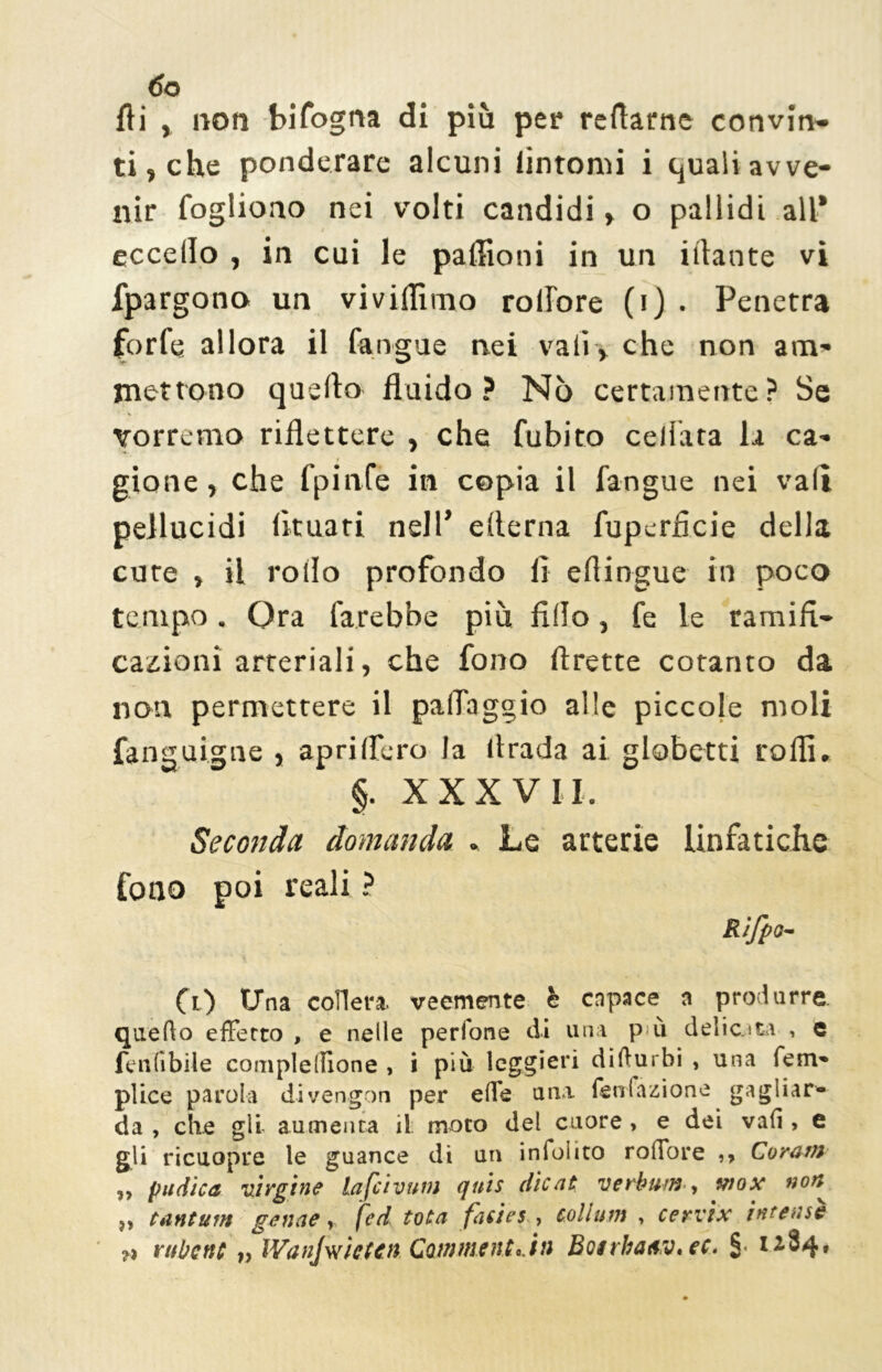 ÓO Ai , non bifogna di più per reftarne convin- ti, che ponderare alcuni (intorni i quali avve- nir Cogliono nei volti candidi » o pallidi all* eccello , in cui le paflioni in un illante vi fpargono un vi vidimo rolTore (i) . Penetra forfè allora il (àngue nei vali, che non am- mettono quello fluido? Nò certamente? Se vorremo riflettere , che Cubito celiata li ca- gione , che fpinfe in copia il fangue nei vali pellucidi fltuari nell’ edema fuperflcie della cure , il rollo profondo lì eflingue in poco tempo. Ora farebbe più fido, Ce le ramifi- cazioni arteriali, che fono (frette cotanto da non permettere il palTaggio alle piccole moli fanguigne , sprillerò la llrada ai globetti rodi» §. XXXVII, Seconda domanda . Le arterie linfatiche fono poi reali ? Rifpo- (i) Una collera, veemente è capace a produrre, quello effetto , e nelle perfone di una più delicata , e fenlibile complelìione , i più leggieri di durili , una lem» plice parola divengon per effe una lenlàaione gagliar- da , che gli aumenta il moto del cuore, e dei vali, e gli ricuopre le guance di un indolito roffore ,, Corani „ pudica uirgine lafeivum qtt'ts die ut verbum, tnox nont „ tantum genae, fed tota fatici, collutti , cervix intense ?1 riiltettc » IVanjwìeten Cainment..in Boerbatv.ee. §■ 1^84»