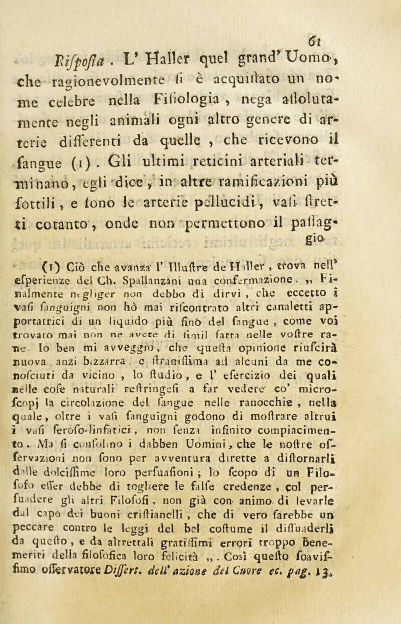mjpofta . L’ Haller quel grand’ Uomo, che ragionevolmente li e acquiilato un no me celebre nella Filologia , nega alloluta- mente negli animali ogni altro genere di ar- terie differenti da quelle , che ricevono il fangue (i) . Gli ultimi reticini arteriali ter- minano, egli dice , in altre ramificazioni più fottili, e lono le arterie pellucidi, vali (fret- ti cotanto, onde non permettono il paleg- gio w ^ % V * v *■ * - » . (t) Ciò che avanza’ V 111 ad re deHvllev , trova nell9 efperieuze dei Ch. Spallanzani una confermazione. „ Fi- nalmente negliger non debbo di dirvi , che eccetto i vafi ^ingnignì non hò mai rifconcrato altri canaletti ap- portatrici di un liquido più fino del fangue , come voi trovato mai non ne avere di hmil fatta nelle voftre ra- ne Io ben mi avveggro, che quella opinione riufcirà nuova anzi bizzarra, e ftraniflima ad alcuni da me co- nofciuri da vicino , lo ftudio , e 1’ efercizio dei quali nelle cofe naturali reftringefi a far vedere’ co’ micro- feopj la circol izione del fangue nelle ranocchie , nella quale, oltre ì vali fanguigni godono di moftrare altrui ì vali ferofo-linfat/cr, non fenza infinita compiacimen- to.. Ma fi confolmo i dabben Uomini, che le noftre of- fervazioni non fono per avventura dirette a diffamarli dille dolciffime loro perfuafioni ; lo feopo di un Filo— Tufo eller debbe di togliere le falfe credenze , col per- vadere gli altri Filofofì, non già con animo di levarle dal capo dei buoni criftianelli , che di vero farebbe un peccare contro le leggi del bel coftume il difluaderli da quefto , e da altrettali gratulimi errori troppo bene- meriti della fiiofofica loro felicità ,, . Così quefto foavif- fimo oflervatoxe Differì* dell' azione del Cuore ec\ pag* i