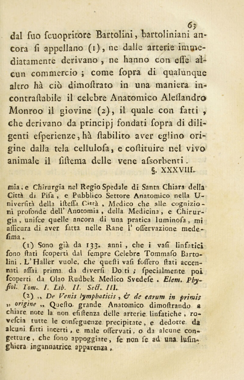 6? dal fuo fcuopritore Bactolinl, baitoliniani an- cora fi appellano (i), ne dalle arterie imme- diatamente derivano , ne hanno con effe al- cun commercio ; come fopra di qualunque altro hà ciò dimoffrato in una maniera in- contraftabile il celebre Anatomico Alellandro Monroo il giovine (2), il quale con fatti , che derivano da principj fondati fopra di dili- genti efperienze, hà ftabilito aver eglino ori- gine dalla tela cellulofa, e collituire nel vivo animale il lìftema delle vene afsorbenti. §. XXXVIIL mia , e Chirurgia nel Regio Spedale di Santa Chiara della Città di Pifa , e Pubblico Settore Anatomico nella U- niveriità della ifteffa. Città * Medico che alle cognizio- ni profonde dell* Anotomia , della. Medicina, e Chirur- gia, unifee quelle ancora di una pratica luminofa , mi aflicura di aver futa nelle Rane V olìervazione mede- fi ma .. (1) Sono già da 133- anni , che i vali linfatici fono dati feoperti dal Tempre Celebre Tommafo Barto- lini . L’Haller vuole, che quelli vafi fodero dati accen- nati aliai prima da divertì Do ti ; fpecialmente poi feoperti da Ciao Rudbek Medico Svedefe . Ehm. Phy~ poi Tom.. L Lib. IL Seli.. Uh. (2) ,v De Te vis lymphathis r & de earum in primis „ origine „ Quedo^ grande Anatomico dimodrando a chiare note la non efidenza delle arterie linfatiche , ro- vefeia tutte le confeguenze precipitate, e dedotte, da alcuni fitti incerti, e male odervati, o da alcune con«» getture, che fono appoggiate, fe non fe ad una. iufin* ghiera ingannatrice, apparenza ».
