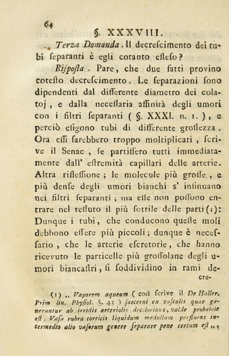 §. XXXVIII. .. Terza Domanda. Il decrefcimento deità* bi feparanti è egli cotanto eftefo? Rijpojìa . Pare, che due fatti provino coteffo decrefcimento. Le feparazioni fono dipendenti dal differente diametro dei cola- to; , e dalla necellaria affinità degli umori con i filtri feparanti ( §. XXXI. n. i. ), e perciò eligono tubi di differente groffezza . Ora effi fa rebbero troppo moltiplicati , fcri- ve il Senac , fe partilfero tutti immediata- mente dall’ effremità capillari delle arterie. Altra rifleffìone ; le molecule più grolle , e più denfe degli umori bianchi s’ inlìnuano nei filtri feparanti -, ma elle non polì'ono en- trare nel telluto il più fonile delle parti (1): Dunque i tubi, che conducono quelle moli debbono edere più piccoli ; dunque è necef- fario , che le arterie eferetorie, che hanno ricevuto le particelle più grolfolane degli u- mori biancaltri, li foddividino in rami de- cre- ti) „ Va por e pi aqueum ( cosi fcrive il D e Haìler. Prim Un. Pbyfìol. §. 4? ) fattemi ex vajculis quae ge- ne ran tur ab irrtdìs arte ri olis decolorimi s, val.ie probabile *(f . Va fa rubra cordcis liquidimi medullam perfluens in- termedio alio vajerum genere J epa rare pene certuni eji „,