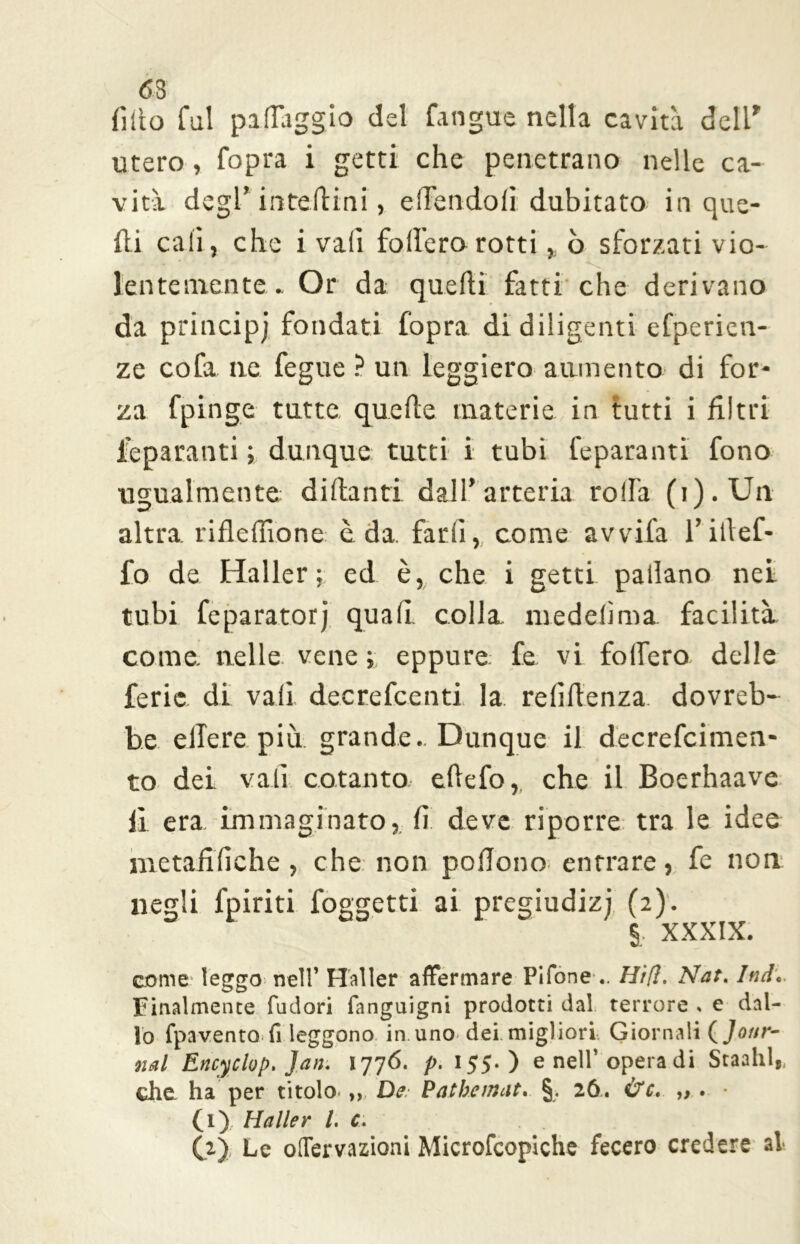 <53 fìtto fui paflaggio del fangue nella cavità dell' utero, Copra i getti che penetrano nelle ca- vità degl’ intedini, edendoli dubitato in que- lli cali, che i vali fodero rotti, o sforzati vio- lentemente» Or da quedi fatti che derivano da principi fondati fopra di diligenti efperien- ze cofa ne fegue ? un leggiero aumento di for- za fpinge tutte quede materie in tutti i filtri feparanti ; dunque tutti i tubi feparanti fono ugualmente didanti dall’arteria rolla (i).Un altra rideffione è da farli, come avvila l’itlef- fo de Haller ; ed è, che i getti padano nei tubi feparatorj quafi. colla mededma facilità come, nelle vene ; eppure fe vi fodero delle ferie di vali decrefcenti la reddenza dovreb- he. edere più grande.. Dunque il decrefcimen- to dei vali cotanto edefo,, che il Boerhaave li era immaginato, fi deve riporre tra le idee nietafifiche, che non podono entrare, fe non negli fpiriti foggetti ai pregiudizi (2). § XXXIX. come leggo nell’ Haller affermare Pilone .. Hi[ì. Nat. luti. Finalmente fudori fanguigni prodotti dal terrore « e dal- lo fpavento fi leggono in uno dei migliori Giornali (Jour- nal Encyclop. Jan. 1776. p. 155.) e nell’opera di Stanili,, che, ha per titolo ,, De Patbemat. §. 26. &c. ,, . • (1) Haller l. c. (2) , Le oflervazioni Microfcopiche fecero credere al