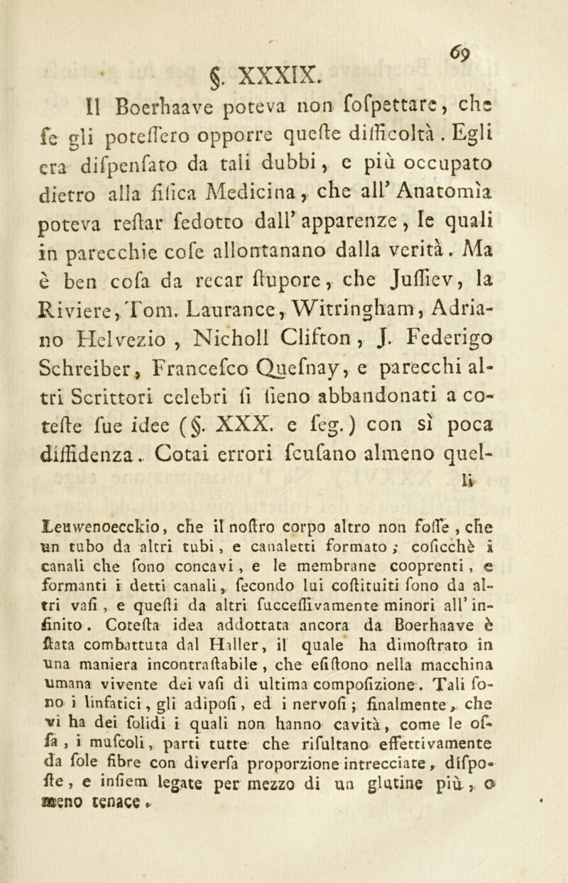 6<) §. XXXIX.. Il Boerhaave poteva non fofpsttarc, che fé gli poteflero opporre quelle difficoltà . Egli era difpenfato da tali dubbi, e più occupato dietro alla Elica Medicina, che all’Anatomìa poteva reflar fedotto dall’ apparenze , le quali in parecchie cole allontanano dalla verità. Ma è ben cola da recar flupore, che Juffiev, la Riviere,Tom. Laurance,.Witringham, Adria- no Helvezio , Nicholl Clifton , J. Federigo Schreiber, Francefco Quefnay, e parecchi al- tri Scrittori celebri lì fieno abbandonati a co- tefte fue idee (§. XXX. e feg. ) con sì poca diffidenza. Cotai errori feufano almeno quel- li JLeuwenoecckio, che ilnofiro corpo altro non folte , che un tubo da altri tubi, e canaletti formato ; coficchè i canali che fono concavi , e le membrane cooprenti , e formanti i detti canali, fecondo lui coli!tulti fono da al- tri vafi , e quelli da altri fucceflivamente minori all’in- finito . Cotefia idea addottata ancora da Boerhaave è fiata combattuta dal Hiller, il quale ha ditnofirato in una maniera incontra fiabile , che elidono nella macchina umana vivente dei vafi di ultima compofizione. Tali fo- no i linfatici , gli adipofì, ed i nervo!! ; finalmente, che vi ha dei folidi i quali non hanno cavità, come le of- fa , i mufcoli, parti tutte che rifultano effettivamente da fole fibre con diverfa proporzione intrecciate, difpo- fie, e infiem legate per mezzo di un glutine più ,- o> meno tenace.