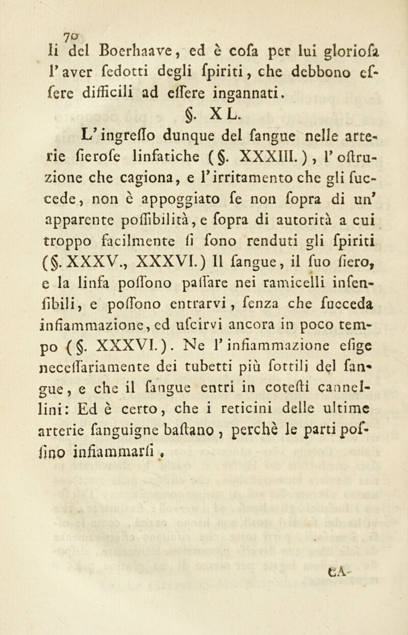 li del Boerhaave, ed è cofa per lui gloriola T aver fedotti degli fpiriti, che debbono cf- fere difficili ad elfere ingannati. §. XL. L’ingredo dunque del fangue nelle arte- rie fierofe linfatiche ( §. XXX11I. ), V oftru- zione che cagiona, e fi irritamento che gli fuc- cede, non è appoggiato fe non fopra di un’ apparente poffibilità, e fopra di autorità a cui troppo facilmente (i fono renduti gli fpiriti (§.XXXV., XXXVI.) Il fangue, il fuo fiero, e la linfa pollono pafì'are nei ramicelli infen- fibili, e pofiono entrarvi, fenza che fucceda infiammazione, cd ufcirvi ancora in poco tem- po ( §. XXXVI.). Ne r infiammazione efige necelfariamente dei tubetti più fiottili del fun- gile, e che il fangue entri in cotefti cannel- lini: Ed è certo, che i reticini delle ultime arterie fanguigne ballano , perchè le parti poi- lino infiammarli ,