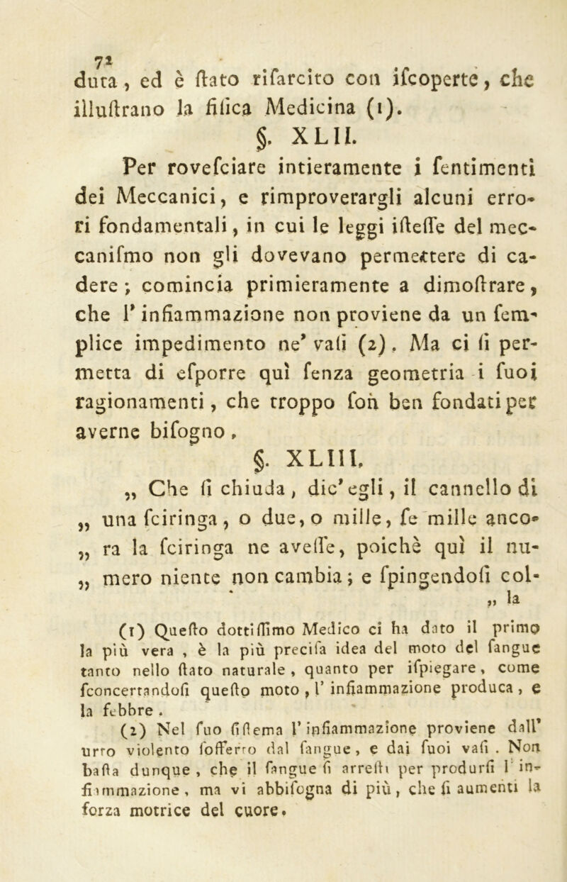 71 dura, ed è flato rifarcito eoa ifeoperte, che iiluftrano la tìfica Medicina (i). §. XLIL Per rovefeiare intieramente i fentimentì dei Meccanici, e rimproverargli alcuni erro* ri fondamentali, in cui le leggi iflelTe del mec* canifmo non gli dovevano permettere di ca- dere ; comincia primieramente a dimoflrare, che l’infiammazione non proviene da un fem- plice impedimento ne’ vali (2), Ma ci (i per- metta di efporre qui fenza geometria i fuoi ragionamenti, che troppo foia ben fondati per averne bifogno, §. XLI1L „ Che fi chiuda, dic’egli, il cannello di „ unafeiringa, o due,o mille, fe mille anco* „ ra la feiringa ne avelie, poiché qui il nu- , mero niente non cambia; e fpingendoli col* ,, la CO Quello dottilTìmo Medico ci ha dato il primo la più vera , è la più preciia idea del moto del langue tanto nello (lato naturale, quanto per ifpiegare, come fconcertandofi quello moto , 1’ infiammazione produca , e la febbre . (2) Nel fuo fiflema l’infiammazione proviene dall’ urto violento fofferro dal langue, e dai fuoi vali . Non bada dunque , che il fangue fi arredi per produrli 1 in- fi ì mutazione, ma vi abbifogna di più, che fi aumenti la forza motrice del cuore.