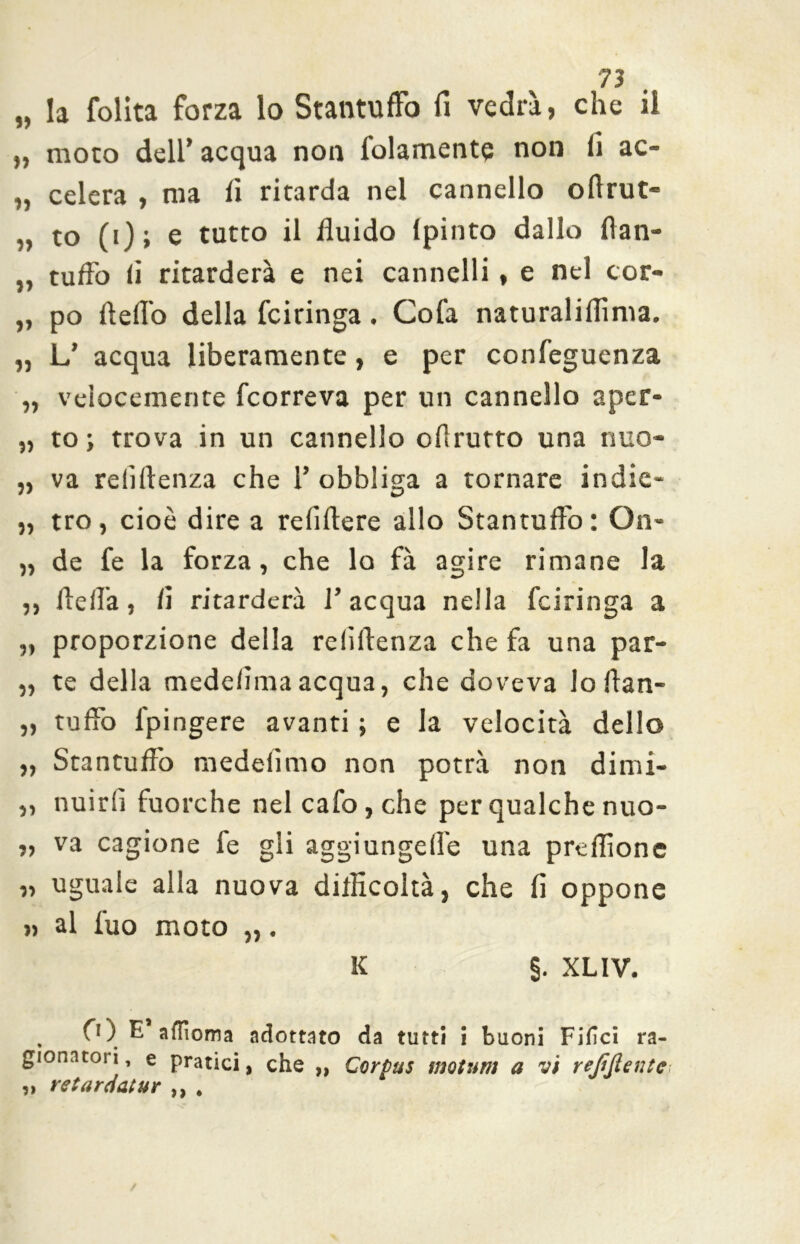 » la folita forza lo Stantuffo fi vedrà, che il „ moto dell’acqua non folamente non fi ac- „ celerà , ma fi ritarda nel cannello oflrut- „ to (i); e tutto il fluido Ipinto dallo flan- „ tuffo li ritarderà e nei cannelli, e nel cor- „ po fteffo della fciringa. Cofa naturaliflìnia. „ L’ acqua liberamente, e per confeguenza „ velocemente fcorreva per un cannello aper- „ to ; trova in un cannello oflrurto una nuo- „ va relìflenza che 1’ obbliga a tornare indie- „ tro, cioè dire a relìftere allo Stantuffo: On- „ de fe la forza, che lo fà agire rimane la ,, Ile Ila, fi ritarderà l’acqua nella fciringa a „ proporzione della relìflenza che fa una par- „ te della medeiìmaacqua, che doveva lo ftan- „ tuffo l'pingere avanti ; e la velocità dello „ Stantuffo medefimo non potrà non dimi- ,, nuirlì fuorché nel cafo,che per qualche nuo- „ va cagione fe gli aggiungefle una preflìone „ uguale alla nuova difficoltà, che fi oppone », al fuo moto „. K §. XL1V. , 0 ) E affioma adottato da tutti i buoni Filici ra- gionatoli, e pratici, che „ Corpus motum a vi rejiftentc „ retaraatur ,, .