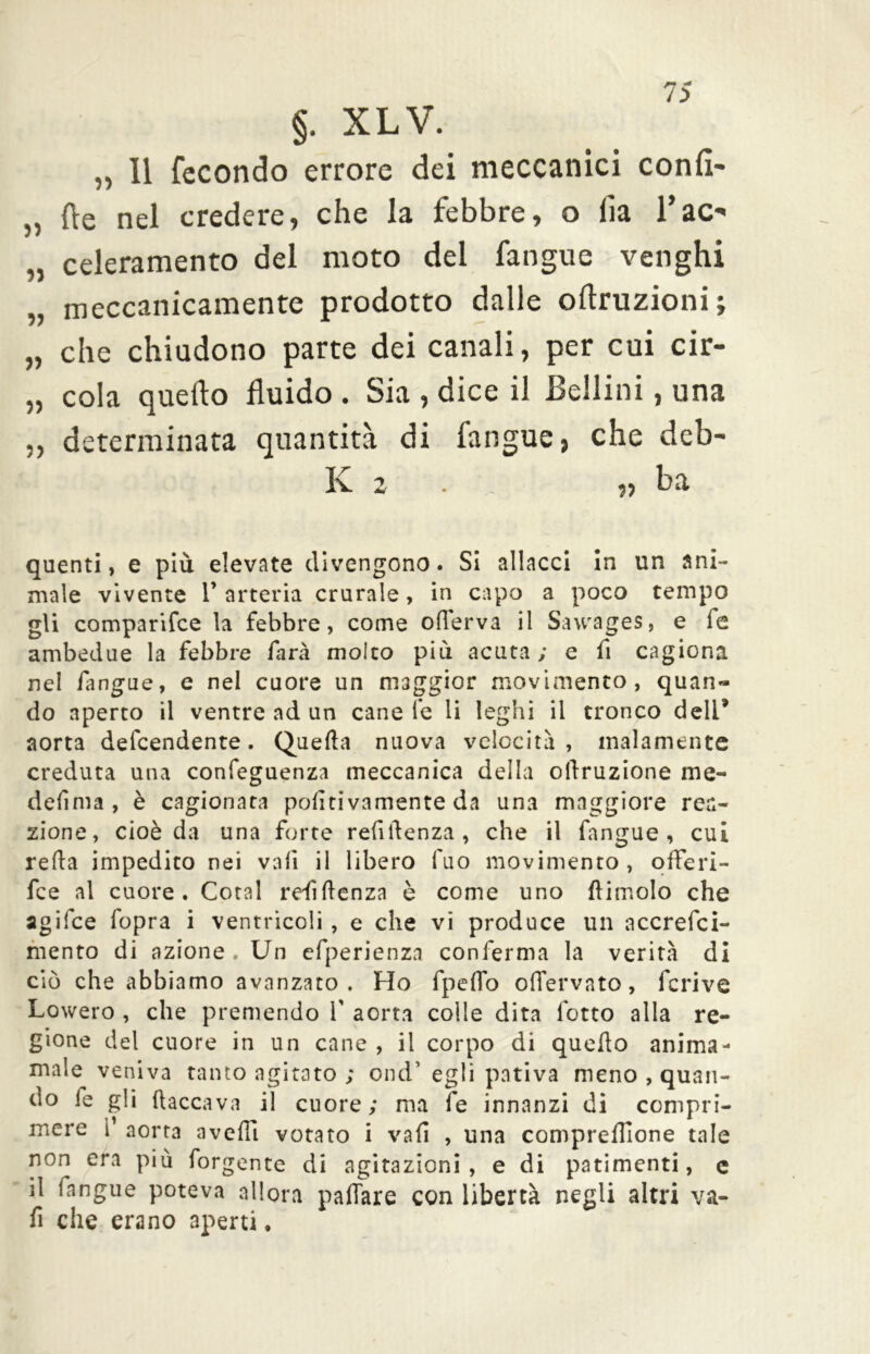 jm §. XL V. „ 11 fecondo errore dei meccanici confi- „ fte nel credere, che la febbre, o fia l’ao „ celeramento del moto del fangue venghi „ meccanicamente prodotto dalle oflruzioni; „ che chiudono parte dei canali, per cui cir- „ cola quello fluido . Sia , dice il Bellini, una „ determinata quantità di fangue, che deb- Iv 2 • ,, ba quenti, e più elevate divengono. Si allacci In un ani- male vivente V arteria crurale, in capo a poco tempo gli comparifce la febbre, come oilerva il Sawages, e fe ambedue la febbre farà molto più acuta ; e fi cagiona nel fangue, e nel cuore un maggior movimento, quan- do aperto il ventre ad un cane le li leghi il tronco deli* aorta defcendente. Quella nuova velocità, malamente creduta una confeguenza meccanica della oftruzione me- definia , è cagionata politivamente da una maggiore rea- zione, cioè da una forte refilfenza, che il fangue, cui reila impedito nei vali il libero fuo movimento, oflferi- fce al cuore. Cotal remittenza è come uno {limolo che agifce fopra i ventricoli , e che vi produce un accrefci- mento di azione . Un efperienza conferma la verità di ciò che abbiamo avanzato. Ho fpeifo offervato, fcrive Lowero , che premendo f aorta colle dita lotto alla re- gione del cuore in un cane , il corpo di quello anima- male veniva tanto agitato ; ond’ egli pativa meno , quan- do fe gli (laccava il cuore; ma fe innanzi di compri- mere i aorta avelli votato i vali , una compresone tale non era più forgente di agitazioni, e di patimenti, e il fangue poteva allora pattare con libertà negli altri va- fi che erano aperti.