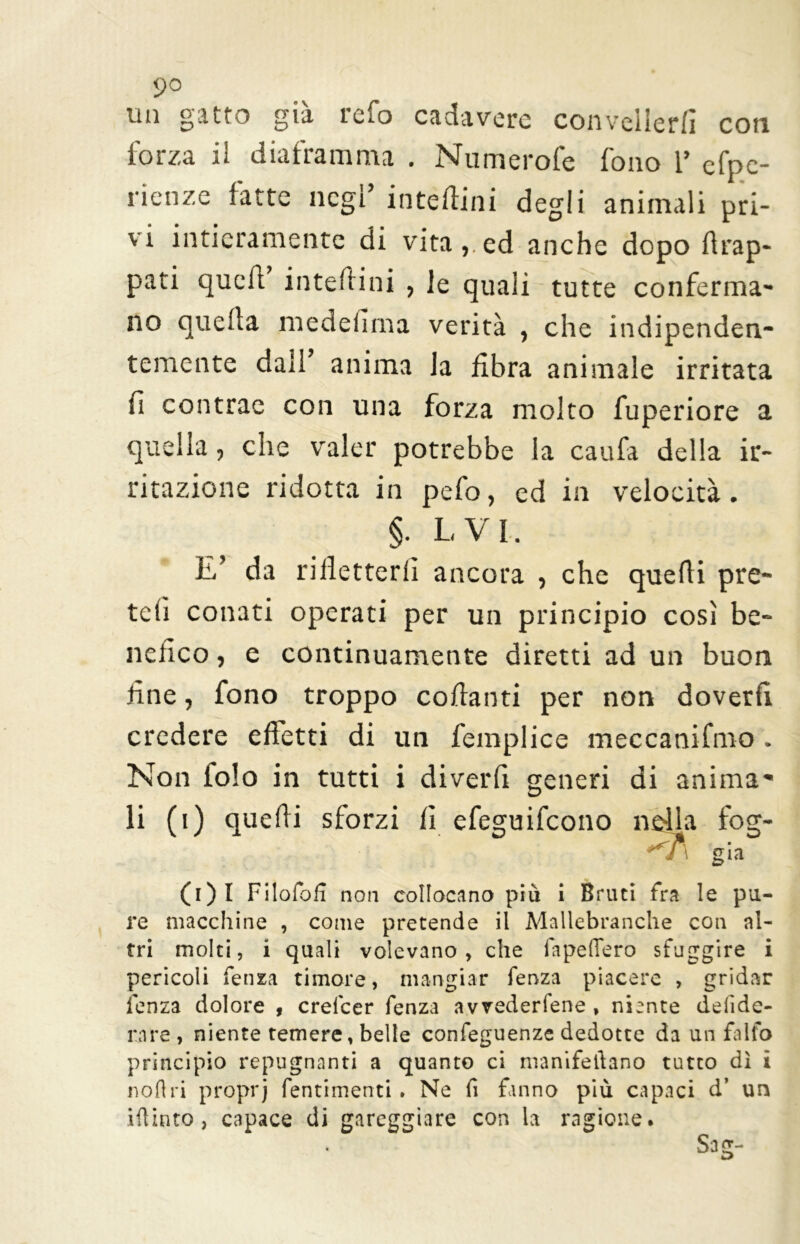 un gatto già refo cadavere convellerli con forza il diaframma . Numerofe fono 1’ efpe- rienze fatte negl’ interini degli animali pri- vi intieramente di vita, ed anche dopo drap- pati quell’ interini , le quali tutte conferma- no quella medefima verità , che indipenden- temente dall anima la fibra animale irritata fi contrae con una forza molto fuperiore a quella, che valer potrebbe la caufa della ir- ritazione ridotta in pefo, ed in velocità. §. IVI. E’ da rifletterli ancora , che quelli pre- teli conati operati per un principio così be- nefico , e continuamente diretti ad un buon fine, fono troppo collanti per non doverli credere effetti di un femplice meccanifmo . Non iolo in tutti i diverfi generi di anima- li (i) quelli sforzi lì efeguifeono nella fog- <n già (i)I Filofofì non collocano più i Bruti fra le pu- re macchine , come pretende il Mallebranche con al- tri molti, i quali volevano , che fapeflero sfuggire i pericoli fenza timore, mangiar fenza piacere , gridar lenza dolore , crelcer fenza avvederfene , niente deiide- nre, niente temere, belle confeguenze dedotte da un falfo principio repugnanti a quanto ci nranifeftano tutto dì i noli ri proprj fentimenti . Ne fi fanno più capaci d’ un iftinto, capace di gareggiare con la ragione.