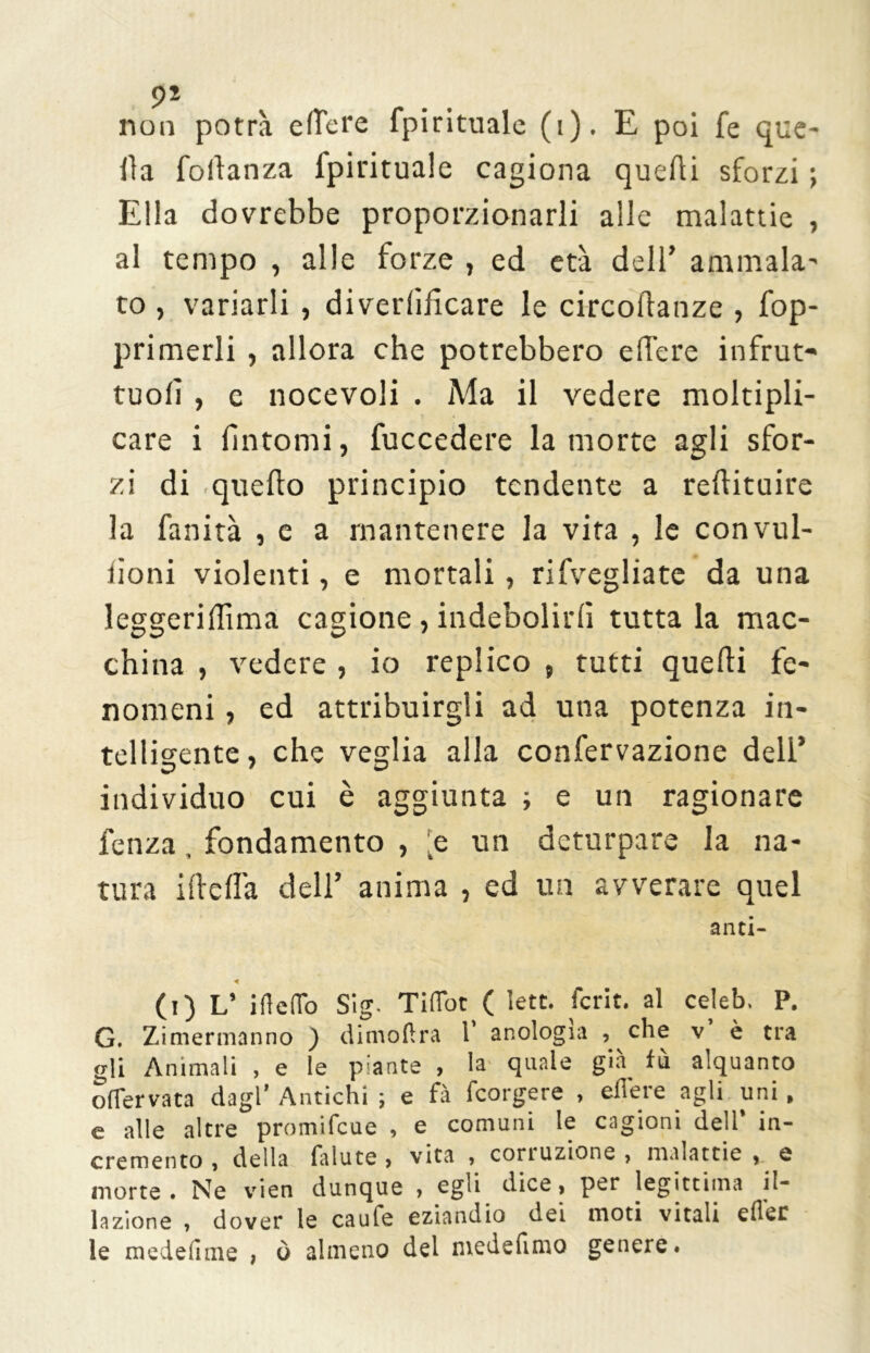 non potrà edere fpirituale (i). E poi fé que- lla foftanza fpirituale cagiona quelli sforzi ; Ella dovrebbe proporzionarli alle malattie , al tempo , alle forze , ed età dell’ ammala- to , variarli , diverdfìcare le circodanze , fop- primerli , allora che potrebbero edere infrut- tuolì, c nocevoli . Ma il vedere moltipli- care i fintomi, fuccedere la morte agli sfor- zi di .quello principio tendente a rellituire la fanità , e a mantenere la vita , le convul- iìoni violenti, e mortali, rifvegliate da una leggeridìma cagione , indebolirli tutta la mac- china , vedere , io replico , tutti quelli fe- nomeni , ed attribuirgli ad una potenza in- telligente, che veglia alla confervazione dell’ individuo cui è aggiunta ; e un ragionare lenza , fondamento , .e un deturpare la na- tura ideila dell’ anima , ed un avverare quel anti- (i) L’ ifteffo Si g. Ti (Tot ( lett. fcrit. al celeb, P. G. Zimermanno ) dimoftra 1* anologia , che v è tra gli Animali , e le piante , la quale già fù alquanto oflervata dagl* Antichi ; e fà fcorgere , edere agli uni, e alle altre promifcue , e comuni le cagioni dell* in- cremento , della faiute , vita , coriuzione , malattie f e morte . Ne vieti dunque » egli dice » per legittima il- lazione , dover le caufe eziandio dei moti vitali efler le medefime , ò almeno del medefimo genere.