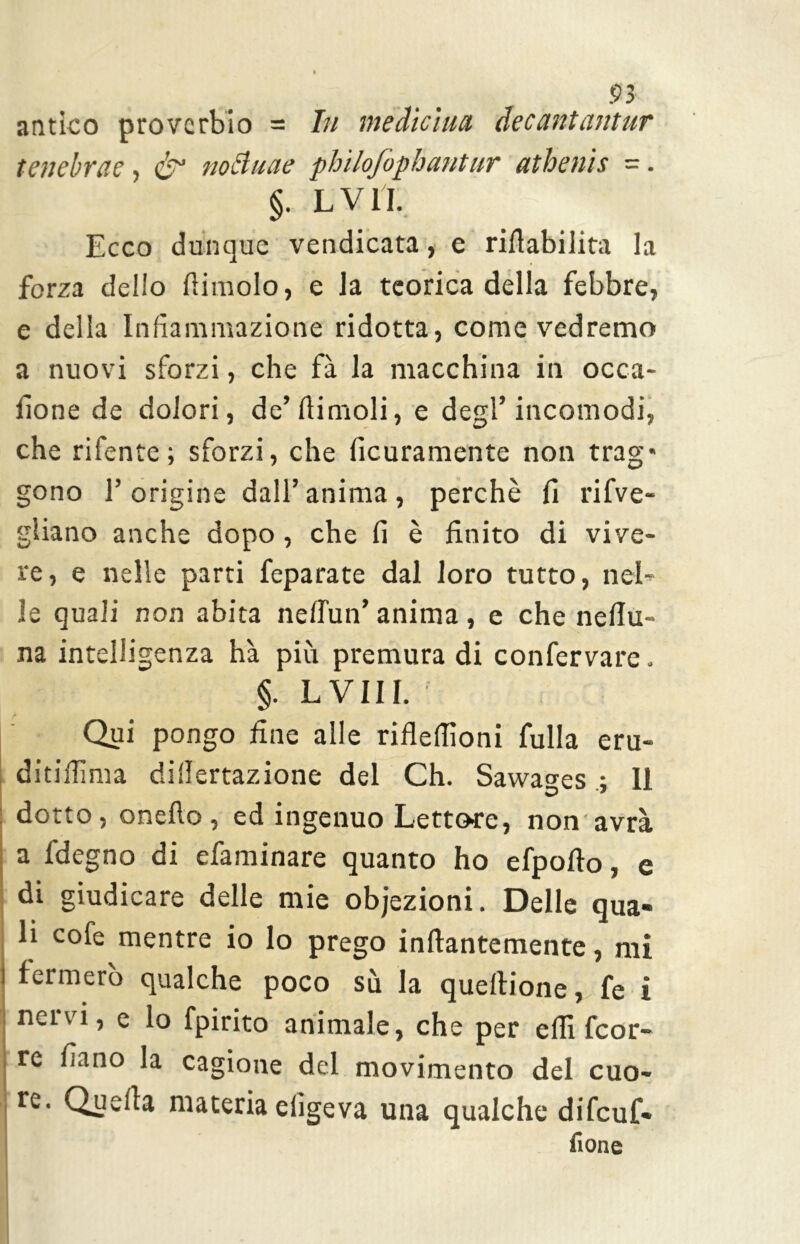 antico proverbio = In medicina decantantur tenebra?, & noBuae philofopbantur athenis -. §. L V lì. Ecco dunque vendicata, e rifiabilita la forza dello fiimolo, e la teorica della febbre, e della Infiammazione ridotta, come vedremo a nuovi sforzi, che fà la macchina in occa- fione de dolori, de’fiimoli, e degl’incomodi, che rifente; sforzi, che ficuramente non trag* gono l’origine dall’anima, perchè fi rifve- gliano anche dopo, che fi è finito di vive- re, e nelle parti feparate dal loro tutto, nel- le quali non abita nell'un’ anima , e che nefiu- na intelligenza hà più premura di confervare. §. LVili. Qui pongo fine alle riflefiìoni fulla eru- ditiffima dillertazione del Ch. Sawa°-es ; 11 dotto, onefto , ed ingenuo Lettore, non avrà a fdegno di efaminare quanto ho efpofto, e di giudicare delle mie obiezioni. Delle qua- li cofe mentre io lo prego inftantemente, mi fermerò qualche poco sù la quellione, fe i nervi, e lo fpirito animale, che per elfi feor- re fiano la cagione del movimento del cuo- re. Quella materia eligeva una qualche difeuf* {ione