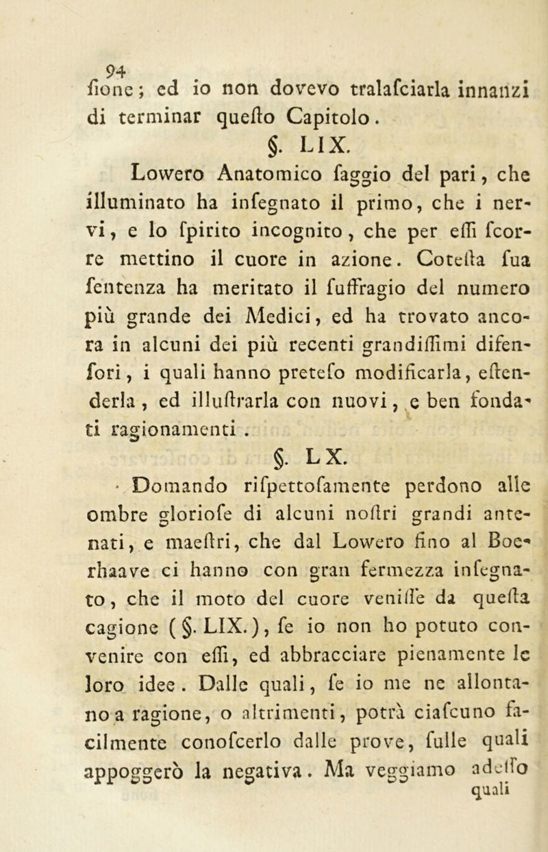 fio ne ; cd io non dovevo tralafciarla innanzi di terminar quello Capitolo. §. LIX. Lowero Anatomico faggio del pari, che illuminato ha infegnato il primo, che i ner- vi , e lo fpirito incognito, che per eflì fcor- re mettino il cuore in azione. Cotella fua fentenza ha meritato il fulfragio del numero più grande dei Medici, ed ha trovato anco- ra in alcuni dei più recenti grandiflìmi difen- fori, i quali hanno pretefo modificarla, efìen- derla, ed illuflrarla con nuovi, e ben fonda- ti ragionamenti . §. LX. • Domando rifpettofamente perdono alle ombre gloriofe di alcuni noflri grandi ante- nati, e maellri, che dal Lowero fino al Boe- rhaave ci hanno con gran fermezza infegna- to, che il moto del cuore ve ni He da quella cagione (§. LIX. ), fe io non ho potuto con- venire con eflì, ed abbracciare pienamente le loro idee . Dalle quali, fe io me ne allonta- no a ragione, o altrimenti, potrà ciafcuno fa- cilmente conofcerlo dalle prove, tulle quali appoggerò la negativa. Ma veggiamo addio quali