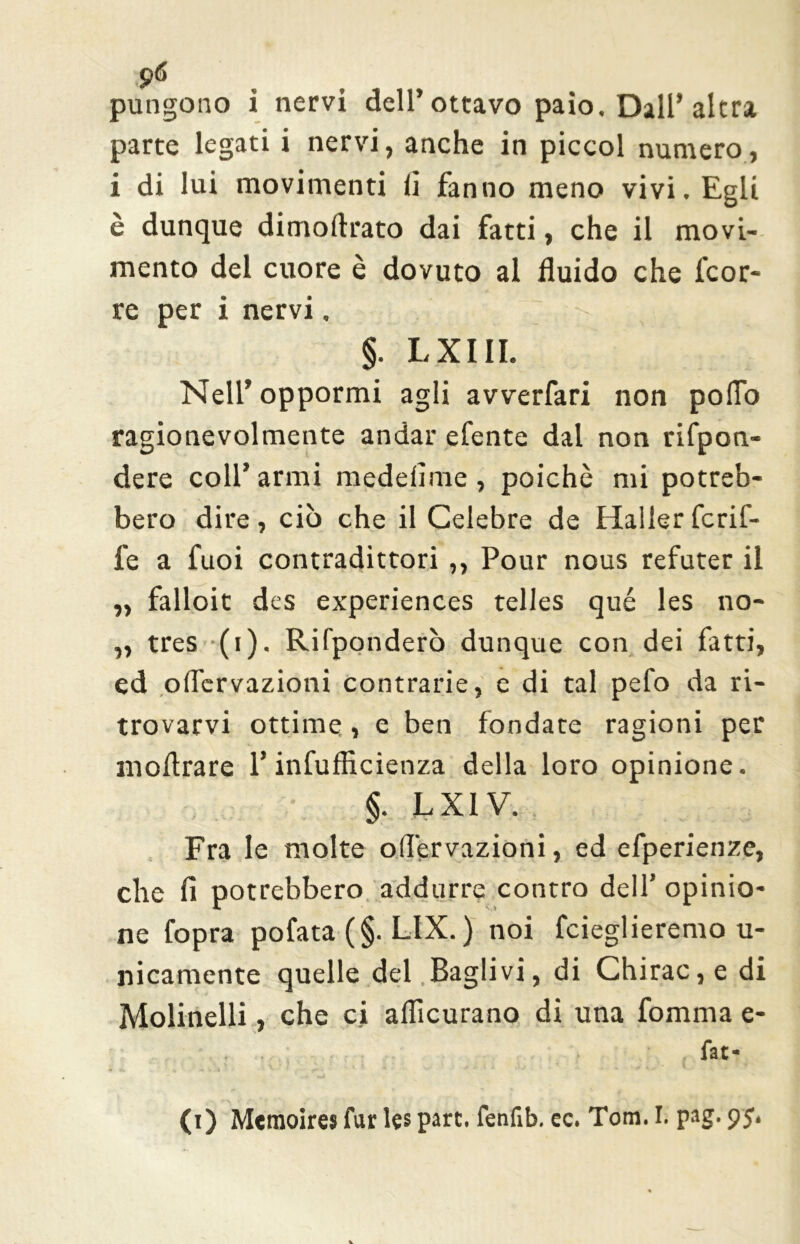 parte legati i nervi, anche in piccol numero, i di lui movimenti li fanno meno vivi. Egli è dunque dimoftrato dai fatti, che il movi- mento del cuore è dovuto al fluido che fcor- re per i nervi. , vi ^ a §. LXIII. Nell’ oppormi agli avverfari non poflo ragionevolmente andar efente dal non rifpon- dere coll’armi medelime, poiché mi potreb- bero dire, ciò che il Celebre de Haller fcrif- fe a fuoi contradittori ,, Pour nous refuter il ,, falloit des experiences telles qué les no- „ tres (i). Rifponderò dunque con dei fatti, ed olfervazioni contrarie, e di tal pelo da ri- trovarvi ottime , e ben fondate ragioni per moflrare l’infufficienza della loro opinione. §. LX1V. Fra le molte olfervazioni, ed efperienze, che fi potrebbero addurre contro dell’ opinio- ne fopra pofata (§. LIX. ) noi fcieglieremo u- nicamente quelle dei Baglivi, di Chirac,e di Molinelli, che ci aflìcurano di una fomma e- fat- (i) Meraoires fur les pare, fenfib. ec. Tom. I. pag. pj*