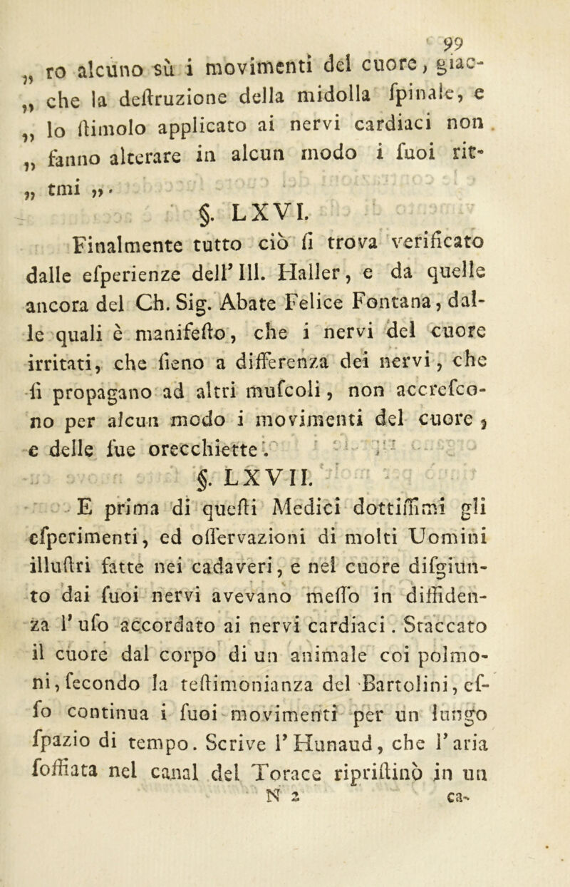 „ ro alcuno sù i movimenti del cuore, giac- „ che la dedruzione della midolla fpinaie, e „ lo dimoio applicato ai nervi cardiaci non fanno alterare in alcun modo i Tuoi rit- tmi » §. LXVI. Finalmente tutto ciò fi trova verificato dalle efperienze dell’III. Mailer, e da quelle ancora del Ch. Sig. Abate Felice Fontana, dal- le quali è ma nife do, che i nervi del cuore irritati, che fieno a differenza dei nervi, che fi propagano ad altri mufcoli, non accrefco- no per alcun modo i movimenti del cuore 3 1 * r ? e delle lue orecchiette^ §. LXVII. E prima di quedi Adedici dottifiimi gli » « » cfperimenti, ed olfervazioni di molti Uomini illudri fatte nei cadaveri, e nel cuore difgiun- ? < * * \ < ‘ I f to dai Tuoi nervi avevano med'o in diffiden- za 1’ ufo accordato ai nervi cardiaci. Staccato il cuore dal corpo di un animale coi polmo- ni, fecondo la tedimonianza del Bartolini, ef- fo continua i Tuoi movimenti per un lungo fpazio di tempo. Scrive l’Hunaud, che l’aria forti a ta nel canal del Torace ripridinò in un • N a ca-