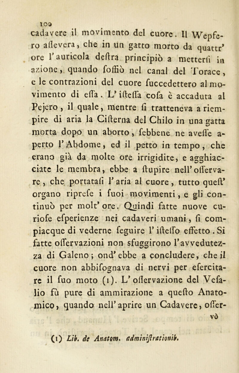 cadavere il movimento del cuore. Il Wepfe- ro alleverà, che in un gatto morto da quattr’ ore l’auricola delira principiò a metterli in azione, quando loffio nel canal del I orace, e le contrazioni del cuore fuccedettero al mo- vimento di e Ha . L’ideila cofa è accaduta al Pejero , il quale, mentre lì tratteneva a riem- pire di aria la Ciderna del Chilo in una gatta morta dopo un aborto, (ebbene ne avelie a- perto l’Abdome, ed il petto in tempo, che erano già da molte ore irrigidite, e agghiac- ciate le membra, ebbe a dupire nell’oderva- rc , che portatali Y aria al cuore , tutto queft* organo riprefe i fuoi movimenti, e gli con- tinuò per molt’ore. Quindi fatte nuove cu- riofe efperienze nei cadaveri umani, fi com- piacque di vederne feguire l’ideilo effetto . Si fatte odervazioni non sfuggirono l’avvedutez- za di Galeno; ond’ebbe a concludere, che il cuore non abbifognava di nervi per efercita- re il fuo moto (i). L’odervazione del Vefa- lio fu pure di ammirazione a quedo Anato- mico, quando nell’aprire un Cadavere, oder- vò (t) Lib. de Anatom, adminijlrationtb.