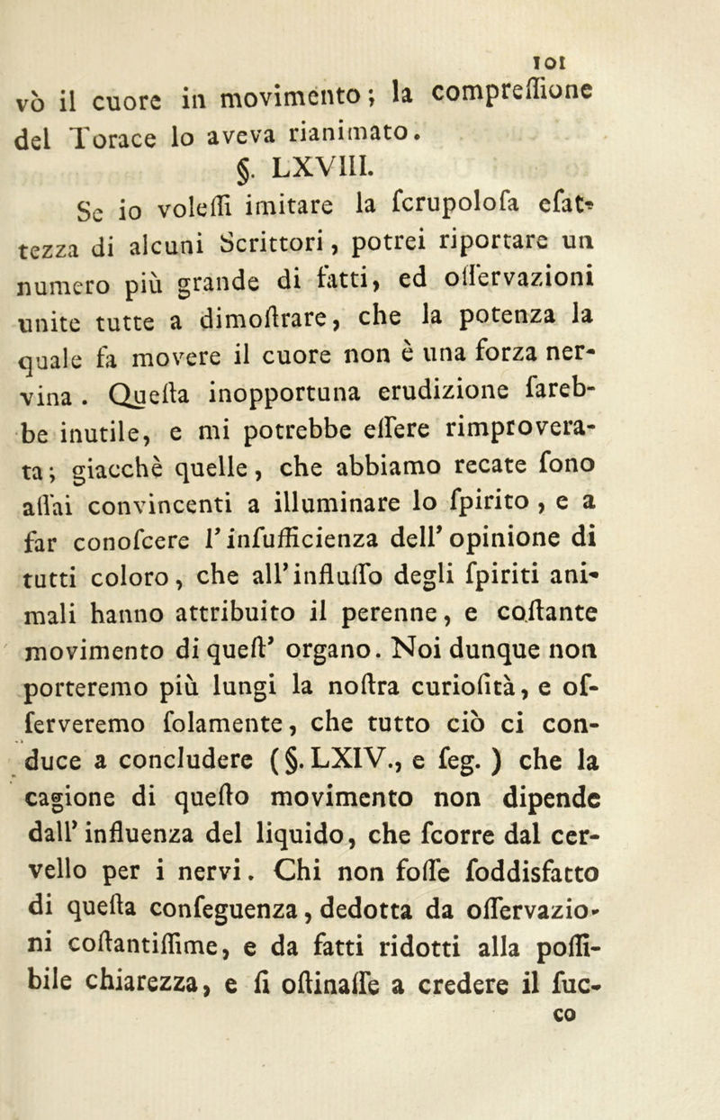 vò il cuore in movimento ; la compresone del Torace lo aveva rianimato. §. LXV11I. Se io volefli imitare la fcrupolofa efat* tezza di alcuni Scrittori, potrei riportare un numero più grande di latti, ed ollervazioni unite tutte a dimoArare j che la potenza la quale fa movere il cuore non è una forza ner- vina . Quella inopportuna erudizione fareb- be inutile, e mi potrebbe elfere rimprovera- ta ; giacché quelle, che abbiamo recate fono aliai convincenti a illuminare lo fpirito , e a far conofcere V infufficienza dell* opinione di tutti coloro, che all’influito degli fpiriti ani- mali hanno attribuito il perenne, e collante movimento di quell’ organo. Noi dunque non porteremo più lungi la noftra curiolità, e of- ferveremo Gaiamente, che tutto ciò ci con- * » duce a concludere ( §. LX1V., e feg. ) che la cagione di quello movimento non dipende dall’influenza del liquido, che feorre dal cer- vello per i nervi. Chi non folle foddisfatto di quella confeguenza, dedotta da oflervazio- ni collantiflìme, e da fatti ridotti alla polli- bile chiarezza, e li oltinaffe a credere il fuo- co